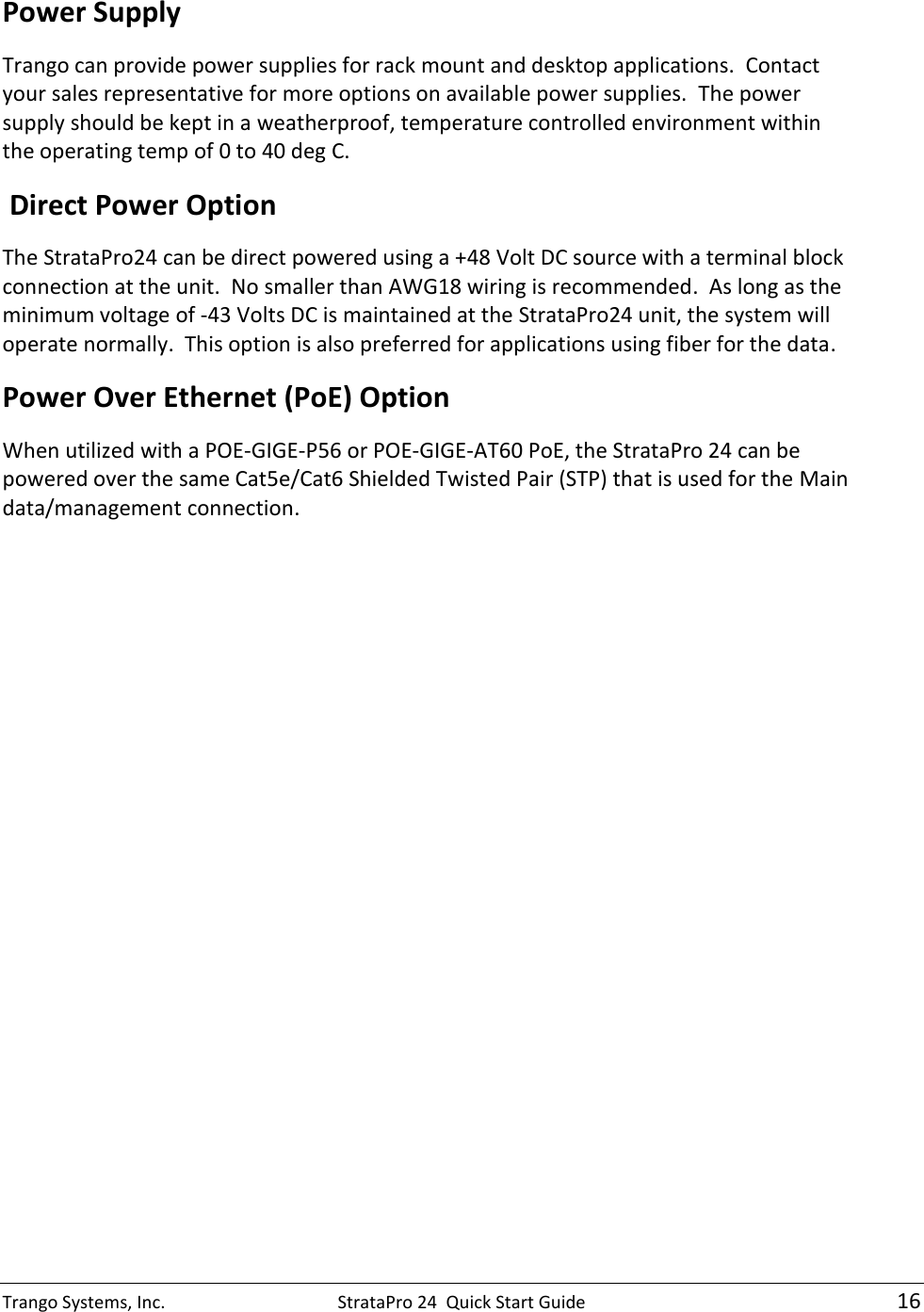 Trango Systems, Inc.  StrataPro 24  Quick Start Guide   16 Power Supply Trango can provide power supplies for rack mount and desktop applications.  Contact your sales representative for more options on available power supplies.  The power supply should be kept in a weatherproof, temperature controlled environment within the operating temp of 0 to 40 deg C.  Direct Power Option The StrataPro24 can be direct powered using a +48 Volt DC source with a terminal block connection at the unit.  No smaller than AWG18 wiring is recommended.  As long as the minimum voltage of -43 Volts DC is maintained at the StrataPro24 unit, the system will operate normally.  This option is also preferred for applications using fiber for the data. Power Over Ethernet (PoE) Option When utilized with a POE-GIGE-P56 or POE-GIGE-AT60 PoE, the StrataPro 24 can be powered over the same Cat5e/Cat6 Shielded Twisted Pair (STP) that is used for the Main data/management connection. 