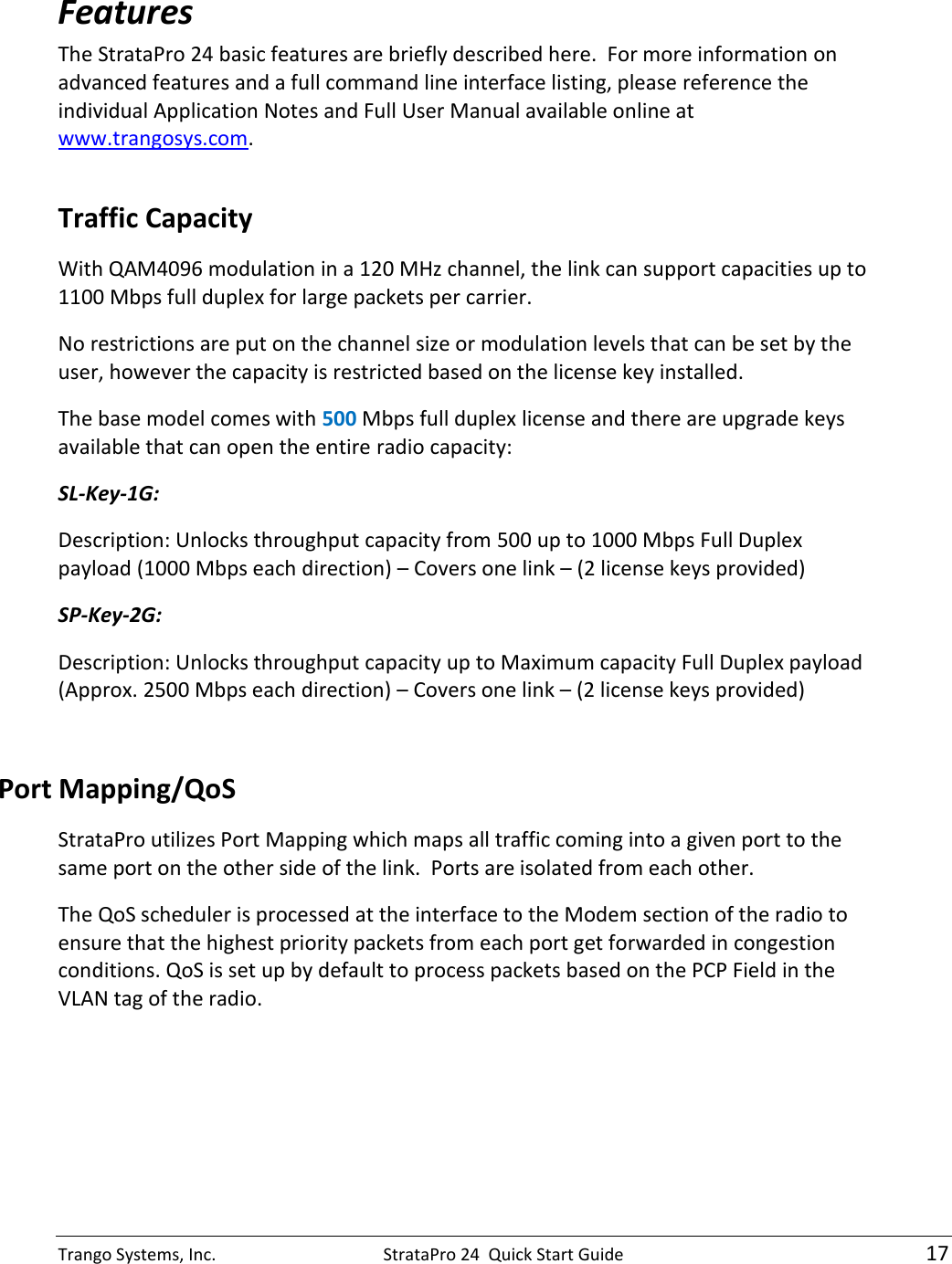 Trango Systems, Inc.  StrataPro 24  Quick Start Guide   17 Features The StrataPro 24 basic features are briefly described here.  For more information on advanced features and a full command line interface listing, please reference the individual Application Notes and Full User Manual available online at www.trangosys.com.  Traffic Capacity With QAM4096 modulation in a 120 MHz channel, the link can support capacities up to 1100 Mbps full duplex for large packets per carrier.   No restrictions are put on the channel size or modulation levels that can be set by the user, however the capacity is restricted based on the license key installed. The base model comes with 500 Mbps full duplex license and there are upgrade keys available that can open the entire radio capacity: SL-Key-1G:   Description: Unlocks throughput capacity from 500 up to 1000 Mbps Full Duplex payload (1000 Mbps each direction) – Covers one link – (2 license keys provided) SP-Key-2G:   Description: Unlocks throughput capacity up to Maximum capacity Full Duplex payload (Approx. 2500 Mbps each direction) – Covers one link – (2 license keys provided)  Port Mapping/QoS StrataPro utilizes Port Mapping which maps all traffic coming into a given port to the same port on the other side of the link.  Ports are isolated from each other.   The QoS scheduler is processed at the interface to the Modem section of the radio to ensure that the highest priority packets from each port get forwarded in congestion conditions. QoS is set up by default to process packets based on the PCP Field in the VLAN tag of the radio.  