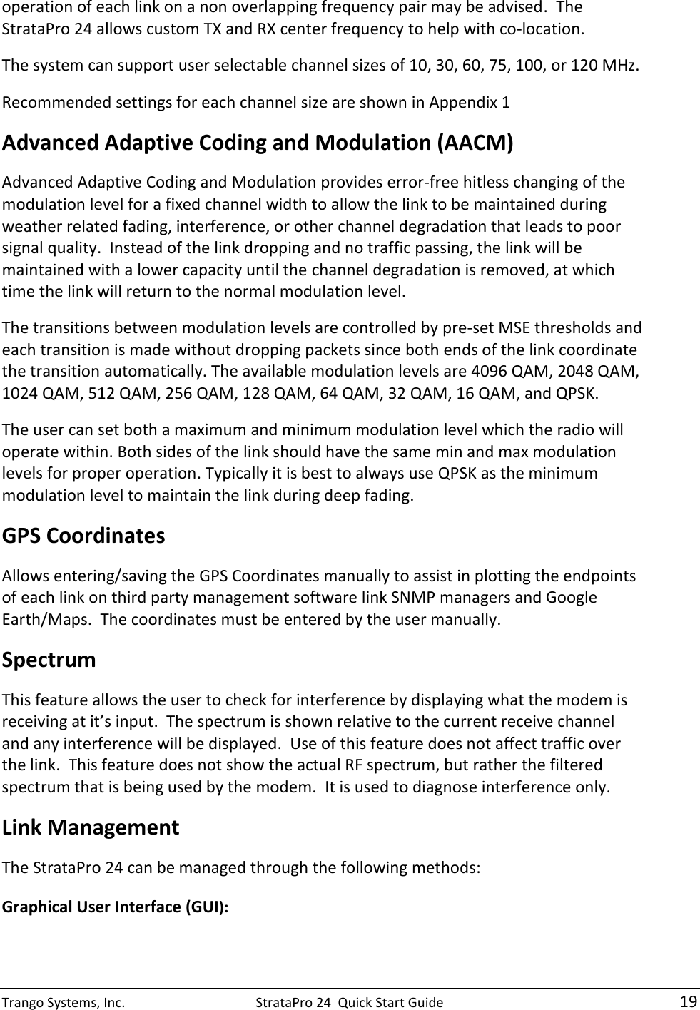 Trango Systems, Inc.  StrataPro 24  Quick Start Guide   19 operation of each link on a non overlapping frequency pair may be advised.  The StrataPro 24 allows custom TX and RX center frequency to help with co-location.   The system can support user selectable channel sizes of 10, 30, 60, 75, 100, or 120 MHz.   Recommended settings for each channel size are shown in Appendix 1 Advanced Adaptive Coding and Modulation (AACM) Advanced Adaptive Coding and Modulation provides error-free hitless changing of the modulation level for a fixed channel width to allow the link to be maintained during weather related fading, interference, or other channel degradation that leads to poor signal quality.  Instead of the link dropping and no traffic passing, the link will be maintained with a lower capacity until the channel degradation is removed, at which time the link will return to the normal modulation level.   The transitions between modulation levels are controlled by pre-set MSE thresholds and each transition is made without dropping packets since both ends of the link coordinate the transition automatically. The available modulation levels are 4096 QAM, 2048 QAM, 1024 QAM, 512 QAM, 256 QAM, 128 QAM, 64 QAM, 32 QAM, 16 QAM, and QPSK. The user can set both a maximum and minimum modulation level which the radio will operate within. Both sides of the link should have the same min and max modulation levels for proper operation. Typically it is best to always use QPSK as the minimum modulation level to maintain the link during deep fading. GPS Coordinates  Allows entering/saving the GPS Coordinates manually to assist in plotting the endpoints of each link on third party management software link SNMP managers and Google Earth/Maps.  The coordinates must be entered by the user manually. Spectrum  This feature allows the user to check for interference by displaying what the modem is receiving at it’s input.  The spectrum is shown relative to the current receive channel and any interference will be displayed.  Use of this feature does not affect traffic over the link.  This feature does not show the actual RF spectrum, but rather the filtered spectrum that is being used by the modem.  It is used to diagnose interference only. Link Management The StrataPro 24 can be managed through the following methods: Graphical User Interface (GUI):  