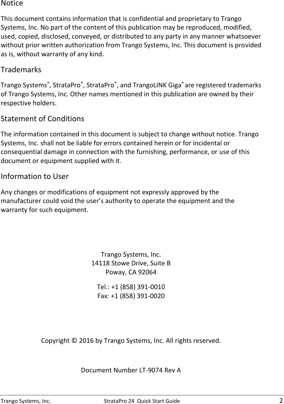 Trango Systems, Inc.  StrataPro 24  Quick Start Guide    2 Notice This document contains information that is confidential and proprietary to Trango Systems, Inc. No part of the content of this publication may be reproduced, modified, used, copied, disclosed, conveyed, or distributed to any party in any manner whatsoever without prior written authorization from Trango Systems, Inc. This document is provided as is, without warranty of any kind. Trademarks Trango Systems®, StrataPro®, StrataPro®, and TrangoLINK Giga® are registered trademarks of Trango Systems, Inc. Other names mentioned in this publication are owned by their respective holders. Statement of Conditions The information contained in this document is subject to change without notice. Trango Systems, Inc. shall not be liable for errors contained herein or for incidental or consequential damage in connection with the furnishing, performance, or use of this document or equipment supplied with it. Information to User Any changes or modifications of equipment not expressly approved by the manufacturer could void the user’s authority to operate the equipment and the warranty for such equipment.   Trango Systems, Inc. 14118 Stowe Drive, Suite B Poway, CA 92064 Tel.: +1 (858) 391-0010 Fax: +1 (858) 391-0020   Copyright © 2016 by Trango Systems, Inc. All rights reserved.  Document Number LT-9074 Rev A  