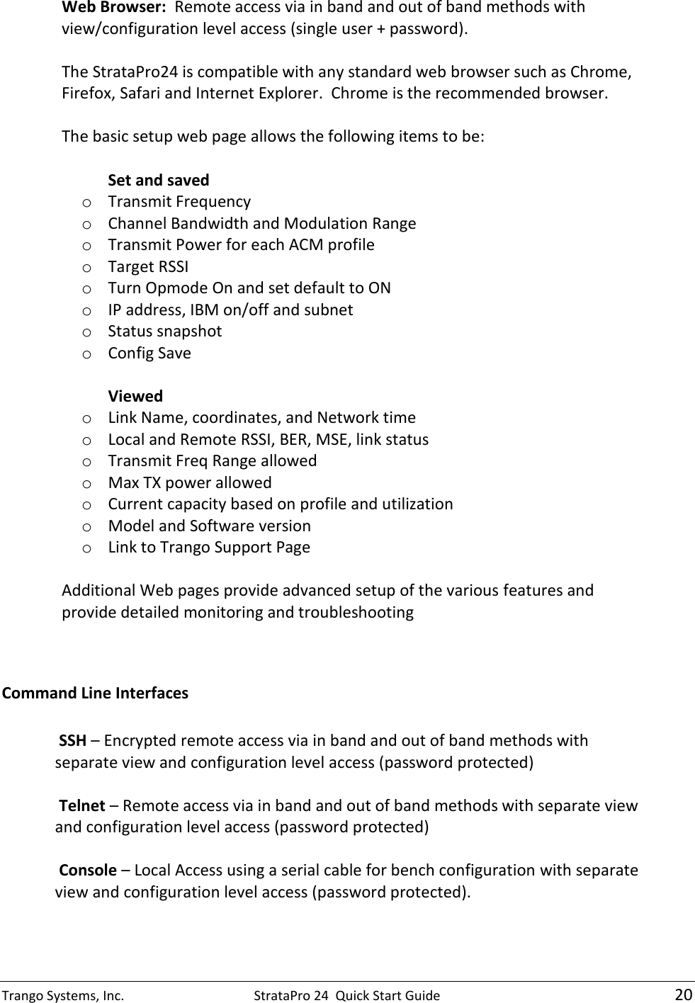 Trango Systems, Inc.  StrataPro 24  Quick Start Guide   20 Web Browser:  Remote access via in band and out of band methods with view/configuration level access (single user + password).   The StrataPro24 is compatible with any standard web browser such as Chrome, Firefox, Safari and Internet Explorer.  Chrome is the recommended browser.  The basic setup web page allows the following items to be:   Set and saved o Transmit Frequency o Channel Bandwidth and Modulation Range o Transmit Power for each ACM profile o Target RSSI o Turn Opmode On and set default to ON o IP address, IBM on/off and subnet o Status snapshot o Config Save  Viewed o Link Name, coordinates, and Network time o Local and Remote RSSI, BER, MSE, link status o Transmit Freq Range allowed o Max TX power allowed o Current capacity based on profile and utilization o Model and Software version o Link to Trango Support Page  Additional Web pages provide advanced setup of the various features and provide detailed monitoring and troubleshooting   Command Line Interfaces   SSH – Encrypted remote access via in band and out of band methods with separate view and configuration level access (password protected)   Telnet – Remote access via in band and out of band methods with separate view and configuration level access (password protected)   Console – Local Access using a serial cable for bench configuration with separate view and configuration level access (password protected).  
