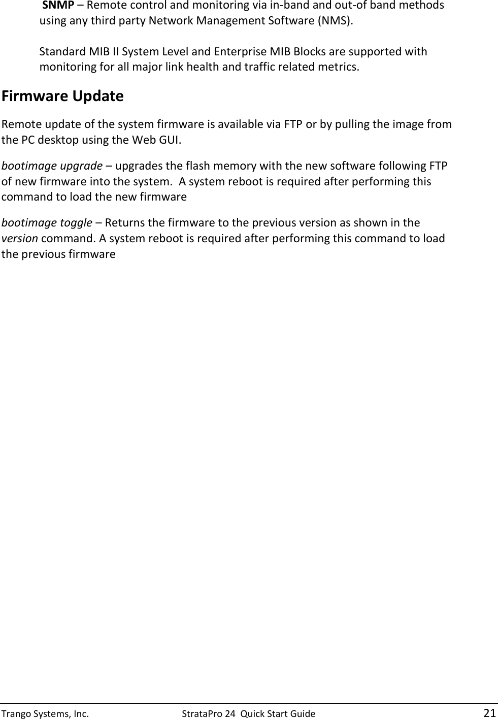 Trango Systems, Inc.  StrataPro 24  Quick Start Guide   21  SNMP – Remote control and monitoring via in-band and out-of band methods using any third party Network Management Software (NMS).   Standard MIB II System Level and Enterprise MIB Blocks are supported with monitoring for all major link health and traffic related metrics. Firmware Update Remote update of the system firmware is available via FTP or by pulling the image from the PC desktop using the Web GUI.   bootimage upgrade – upgrades the flash memory with the new software following FTP of new firmware into the system.  A system reboot is required after performing this command to load the new firmware bootimage toggle – Returns the firmware to the previous version as shown in the version command. A system reboot is required after performing this command to load the previous firmware 