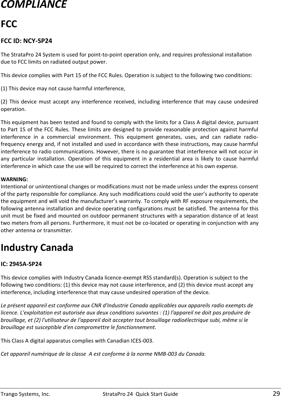 Trango Systems, Inc.  StrataPro 24  Quick Start Guide   29 COMPLIANCE FCC  FCC ID: NCY-SP24 The StrataPro 24 System is used for point-to-point operation only, and requires professional installation due to FCC limits on radiated output power.   This device complies with Part 15 of the FCC Rules. Operation is subject to the following two conditions: (1) This device may not cause harmful interference, (2)  This  device  must  accept  any  interference  received,  including  interference  that  may  cause  undesired operation. This equipment has been tested and found to comply with the limits for a Class A digital device, pursuant to Part 15 of the FCC Rules. These limits are designed to provide reasonable protection against harmful interference  in  a  commercial  environment.  This  equipment  generates,  uses,  and  can  radiate  radio-frequency energy and, if not installed and used in accordance with these instructions, may cause harmful interference to radio communications. However, there is no guarantee that interference will not occur in any  particular  installation.  Operation  of  this  equipment  in  a  residential  area  is  likely  to  cause  harmful interference in which case the use will be required to correct the interference at his own expense. WARNING: Intentional or unintentional changes or modifications must not be made unless under the express consent of the party responsible for compliance. Any such modifications could void the user’s authority to operate the equipment and will void the manufacturer’s warranty. To comply with RF exposure requirements, the following antenna installation and device operating configurations must be satisfied. The antenna for this unit must be fixed and mounted on outdoor permanent structures with a separation distance of at least two meters from all persons. Furthermore, it must not be co-located or operating in conjunction with any other antenna or transmitter.  Industry Canada  IC: 2945A-SP24 This device complies with Industry Canada licence-exempt RSS standard(s). Operation is subject to the following two conditions: (1) this device may not cause interference, and (2) this device must accept any interference, including interference that may cause undesired operation of the device. Le présent appareil est conforme aux CNR d&apos;Industrie Canada applicables aux appareils radio exempts de licence. L&apos;exploitation est autorisée aux deux conditions suivantes : (1) l&apos;appareil ne doit pas produire de brouillage, et (2) l&apos;utilisateur de l&apos;appareil doit accepter tout brouillage radioélectrique subi, même si le brouillage est susceptible d&apos;en compromettre le fonctionnement. This Class A digital apparatus complies with Canadian ICES-003. Cet appareil numérique de la classe  A est conforme à la norme NMB-003 du Canada.  