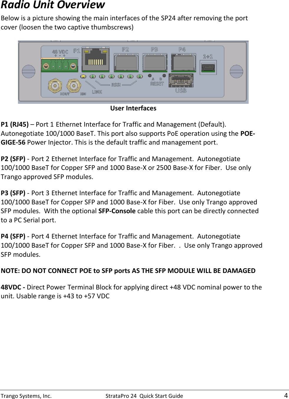 Trango Systems, Inc.  StrataPro 24  Quick Start Guide    4  Radio Unit Overview Below is a picture showing the main interfaces of the SP24 after removing the port cover (loosen the two captive thumbscrews)     User Interfaces P1 (RJ45) – Port 1 Ethernet Interface for Traffic and Management (Default). Autonegotiate 100/1000 BaseT. This port also supports PoE operation using the POE-GIGE-56 Power Injector. This is the default traffic and management port. P2 (SFP) - Port 2 Ethernet Interface for Traffic and Management.  Autonegotiate 100/1000 BaseT for Copper SFP and 1000 Base-X or 2500 Base-X for Fiber.  Use only Trango approved SFP modules. P3 (SFP) - Port 3 Ethernet Interface for Traffic and Management.  Autonegotiate 100/1000 BaseT for Copper SFP and 1000 Base-X for Fiber.  Use only Trango approved SFP modules.  With the optional SFP-Console cable this port can be directly connected to a PC Serial port.    P4 (SFP) - Port 4 Ethernet Interface for Traffic and Management.  Autonegotiate 100/1000 BaseT for Copper SFP and 1000 Base-X for Fiber.  .  Use only Trango approved SFP modules. NOTE: DO NOT CONNECT POE to SFP ports AS THE SFP MODULE WILL BE DAMAGED 48VDC - Direct Power Terminal Block for applying direct +48 VDC nominal power to the unit. Usable range is +43 to +57 VDC 