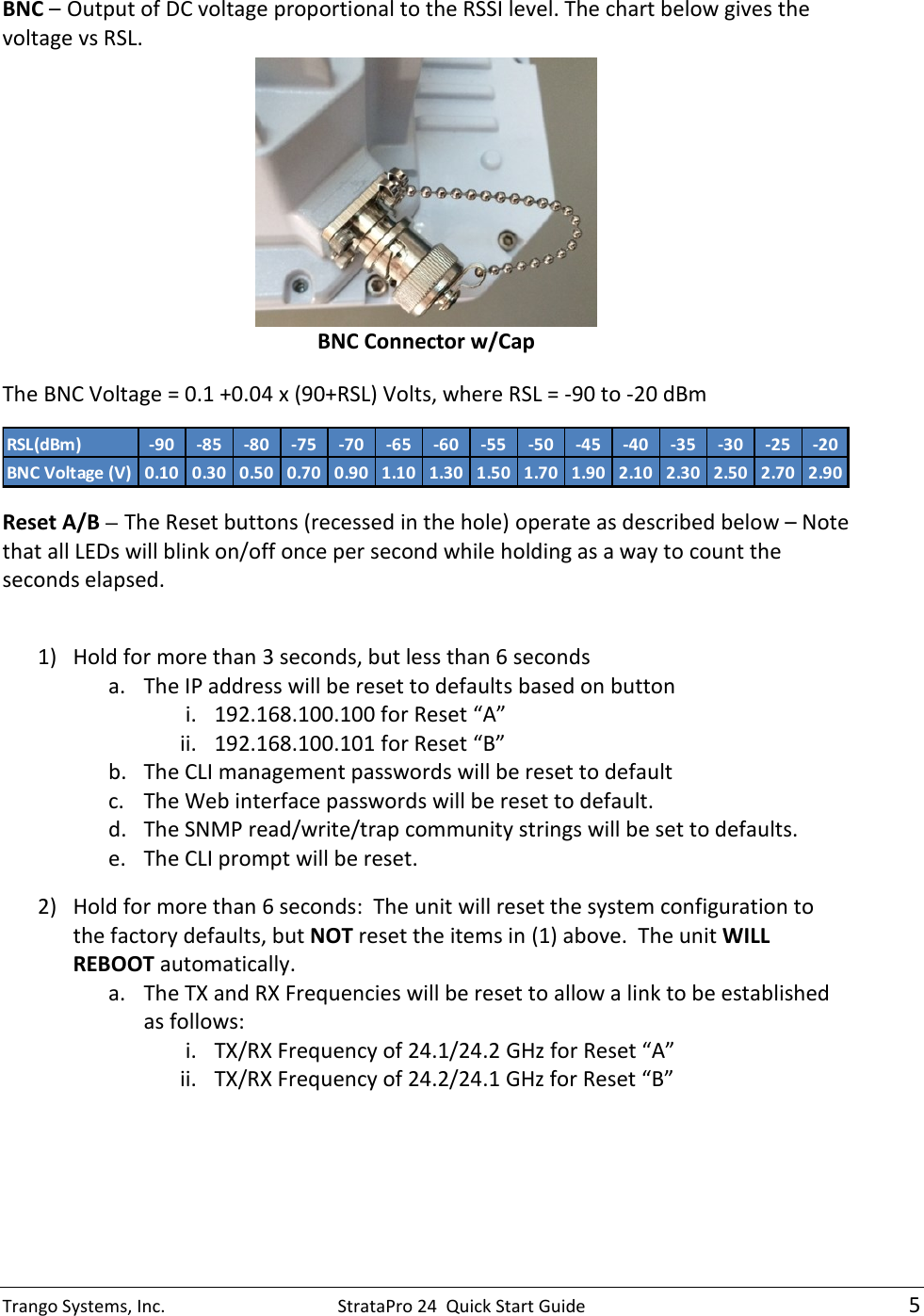 Trango Systems, Inc.  StrataPro 24  Quick Start Guide    5 BNC – Output of DC voltage proportional to the RSSI level. The chart below gives the voltage vs RSL.   BNC Connector w/Cap The BNC Voltage = 0.1 +0.04 x (90+RSL) Volts, where RSL = -90 to -20 dBm RSL(dBm) -90 -85 -80 -75 -70 -65 -60 -55 -50 -45 -40 -35 -30 -25 -20BNC Voltage (V) 0.10 0.30 0.50 0.70 0.90 1.10 1.30 1.50 1.70 1.90 2.10 2.30 2.50 2.70 2.90 Reset A/B – The Reset buttons (recessed in the hole) operate as described below – Note that all LEDs will blink on/off once per second while holding as a way to count the seconds elapsed.   1) Hold for more than 3 seconds, but less than 6 seconds a. The IP address will be reset to defaults based on button  i. 192.168.100.100 for Reset “A”  ii. 192.168.100.101 for Reset “B”  b. The CLI management passwords will be reset to default c. The Web interface passwords will be reset to default. d. The SNMP read/write/trap community strings will be set to defaults. e. The CLI prompt will be reset. 2) Hold for more than 6 seconds:  The unit will reset the system configuration to the factory defaults, but NOT reset the items in (1) above.  The unit WILL REBOOT automatically. a. The TX and RX Frequencies will be reset to allow a link to be established as follows: i. TX/RX Frequency of 24.1/24.2 GHz for Reset “A”  ii. TX/RX Frequency of 24.2/24.1 GHz for Reset “B” 