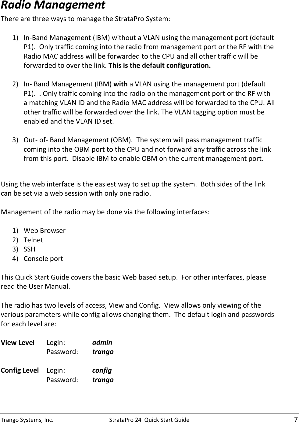 Trango Systems, Inc.  StrataPro 24  Quick Start Guide    7 Radio Management There are three ways to manage the StrataPro System:  1) In-Band Management (IBM) without a VLAN using the management port (default P1).  Only traffic coming into the radio from management port or the RF with the Radio MAC address will be forwarded to the CPU and all other traffic will be forwarded to over the link. This is the default configuration.  2) In- Band Management (IBM) with a VLAN using the management port (default P1).  . Only traffic coming into the radio on the management port or the RF with a matching VLAN ID and the Radio MAC address will be forwarded to the CPU. All other traffic will be forwarded over the link. The VLAN tagging option must be enabled and the VLAN ID set.  3) Out- of- Band Management (OBM).  The system will pass management traffic coming into the OBM port to the CPU and not forward any traffic across the link from this port.  Disable IBM to enable OBM on the current management port.    Using the web interface is the easiest way to set up the system.  Both sides of the link can be set via a web session with only one radio.  Management of the radio may be done via the following interfaces:  1) Web Browser 2) Telnet 3) SSH 4) Console port  This Quick Start Guide covers the basic Web based setup.  For other interfaces, please read the User Manual.  The radio has two levels of access, View and Config.  View allows only viewing of the various parameters while config allows changing them.  The default login and passwords for each level are:  View Level  Login:    admin     Password:  trango  Config Level  Login:    config     Password:  trango  