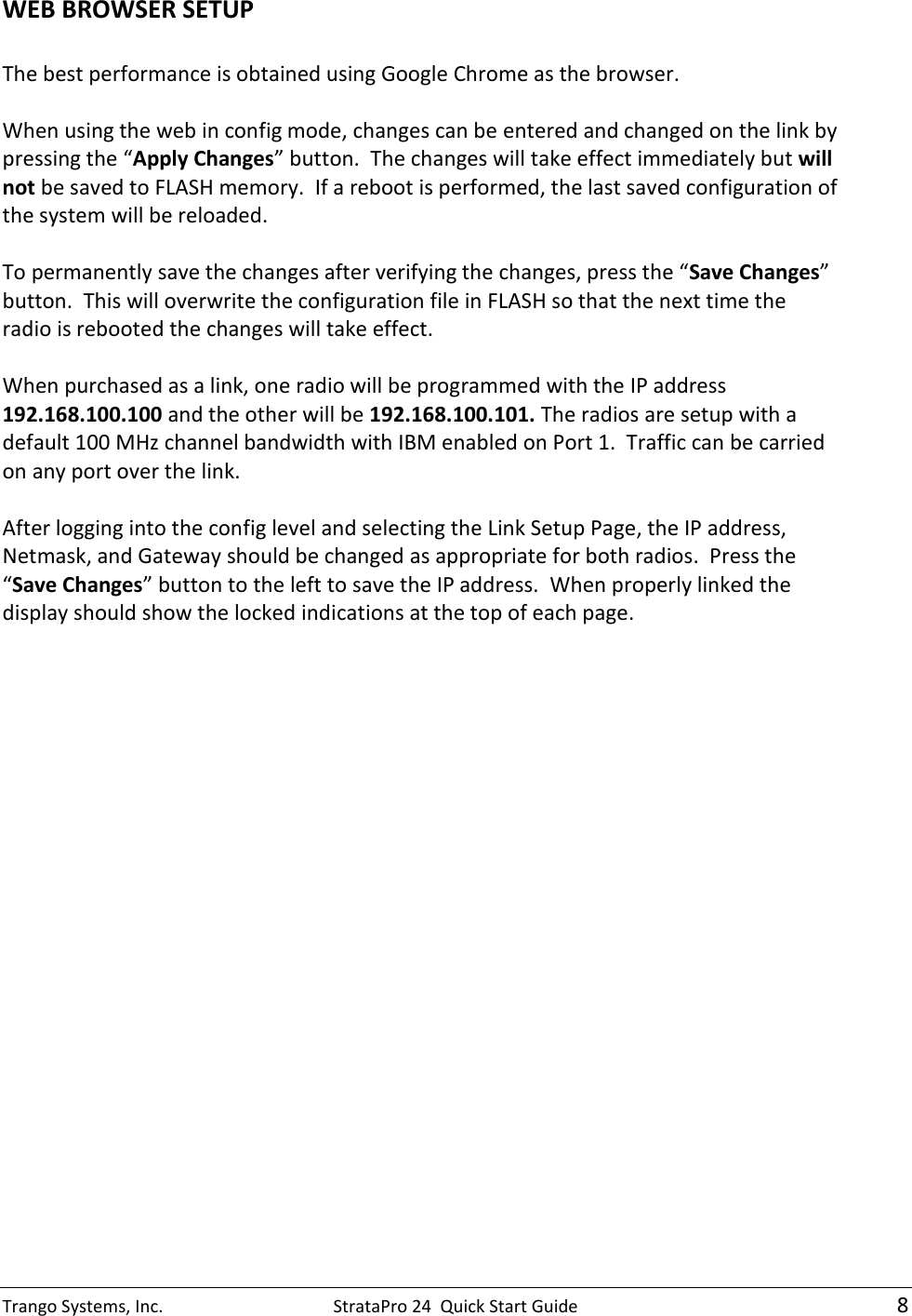 Trango Systems, Inc.  StrataPro 24  Quick Start Guide    8 WEB BROWSER SETUP  The best performance is obtained using Google Chrome as the browser.  When using the web in config mode, changes can be entered and changed on the link by pressing the “Apply Changes” button.  The changes will take effect immediately but will not be saved to FLASH memory.  If a reboot is performed, the last saved configuration of the system will be reloaded.  To permanently save the changes after verifying the changes, press the “Save Changes” button.  This will overwrite the configuration file in FLASH so that the next time the radio is rebooted the changes will take effect.  When purchased as a link, one radio will be programmed with the IP address 192.168.100.100 and the other will be 192.168.100.101. The radios are setup with a default 100 MHz channel bandwidth with IBM enabled on Port 1.  Traffic can be carried on any port over the link.  After logging into the config level and selecting the Link Setup Page, the IP address, Netmask, and Gateway should be changed as appropriate for both radios.  Press the “Save Changes” button to the left to save the IP address.  When properly linked the display should show the locked indications at the top of each page.  