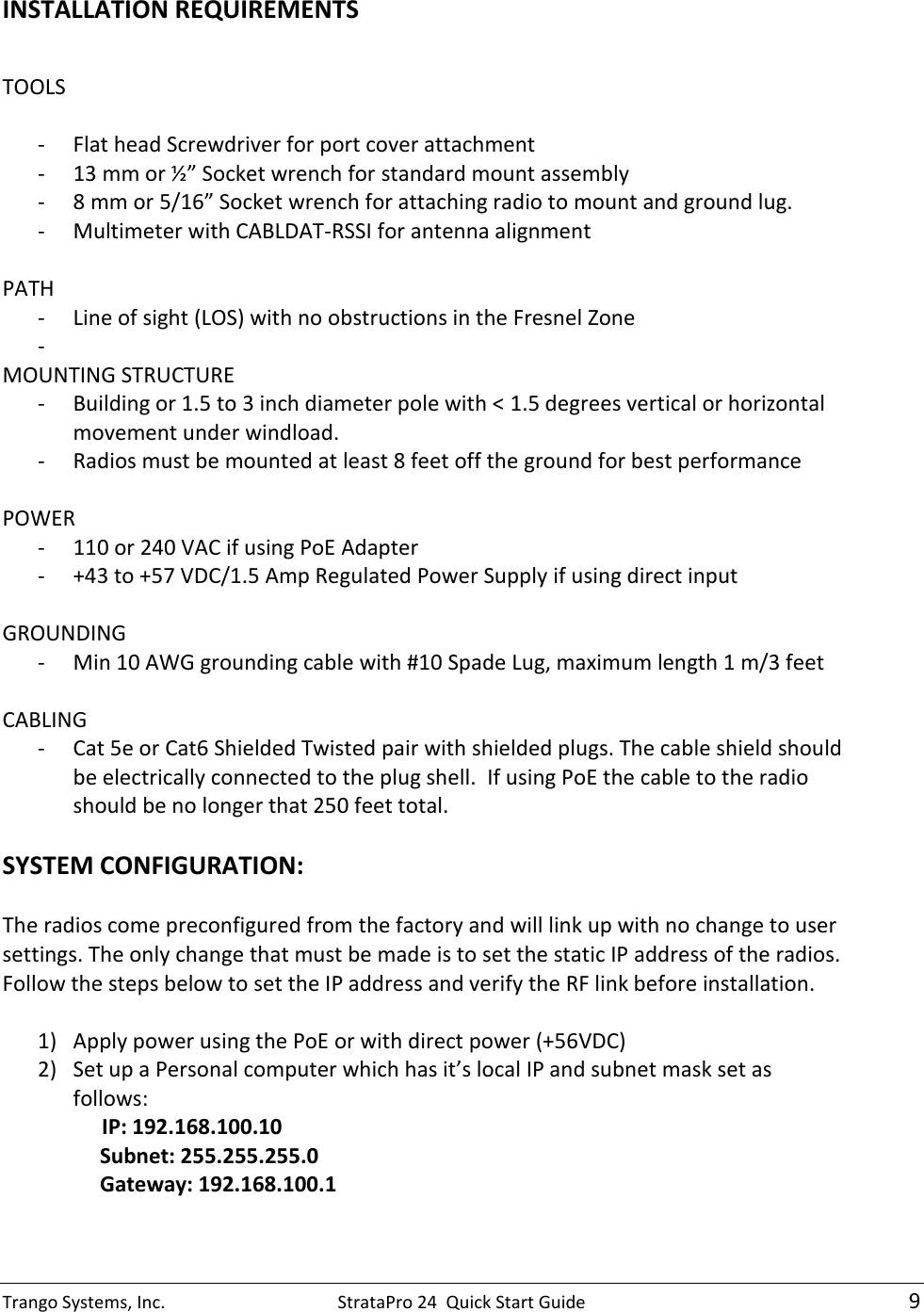 Trango Systems, Inc.  StrataPro 24  Quick Start Guide    9 INSTALLATION REQUIREMENTS  TOOLS  - Flat head Screwdriver for port cover attachment - 13 mm or ½” Socket wrench for standard mount assembly - 8 mm or 5/16” Socket wrench for attaching radio to mount and ground lug. - Multimeter with CABLDAT-RSSI for antenna alignment  PATH - Line of sight (LOS) with no obstructions in the Fresnel Zone -  MOUNTING STRUCTURE - Building or 1.5 to 3 inch diameter pole with &lt; 1.5 degrees vertical or horizontal movement under windload. - Radios must be mounted at least 8 feet off the ground for best performance  POWER - 110 or 240 VAC if using PoE Adapter - +43 to +57 VDC/1.5 Amp Regulated Power Supply if using direct input  GROUNDING - Min 10 AWG grounding cable with #10 Spade Lug, maximum length 1 m/3 feet  CABLING - Cat 5e or Cat6 Shielded Twisted pair with shielded plugs. The cable shield should be electrically connected to the plug shell.  If using PoE the cable to the radio should be no longer that 250 feet total.  SYSTEM CONFIGURATION:  The radios come preconfigured from the factory and will link up with no change to user settings. The only change that must be made is to set the static IP address of the radios.  Follow the steps below to set the IP address and verify the RF link before installation.  1) Apply power using the PoE or with direct power (+56VDC) 2) Set up a Personal computer which has it’s local IP and subnet mask set as follows:                IP: 192.168.100.10      Subnet: 255.255.255.0      Gateway: 192.168.100.1 