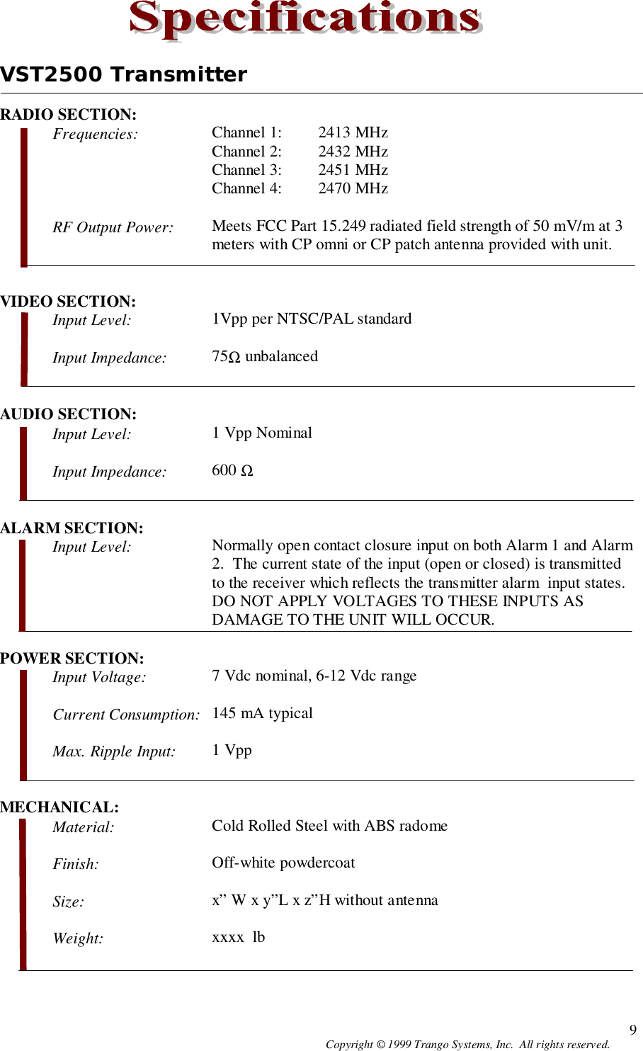 Copyright © 1999 Trango Systems, Inc.  All rights reserved. 9VST2500 TransmitterRADIO SECTION:Frequencies: Channel 1: 2413 MHzChannel 2: 2432 MHzChannel 3: 2451 MHzChannel 4: 2470 MHzRF Output Power: Meets FCC Part 15.249 radiated field strength of 50 mV/m at 3meters with CP omni or CP patch antenna provided with unit.VIDEO SECTION:Input Level: 1Vpp per NTSC/PAL standardInput Impedance: 75Ω unbalancedAUDIO SECTION:Input Level: 1 Vpp NominalInput Impedance: 600 ΩALARM SECTION:Input Level: Normally open contact closure input on both Alarm 1 and Alarm2.  The current state of the input (open or closed) is transmittedto the receiver which reflects the transmitter alarm  input states.DO NOT APPLY VOLTAGES TO THESE INPUTS ASDAMAGE TO THE UNIT WILL OCCUR.POWER SECTION:Input Voltage: 7 Vdc nominal, 6-12 Vdc rangeCurrent Consumption: 145 mA typicalMax. Ripple Input: 1 VppMECHANICAL:Material: Cold Rolled Steel with ABS radomeFinish: Off-white powdercoatSize: x” W x y”L x z”H without antennaWeight: xxxx  lb