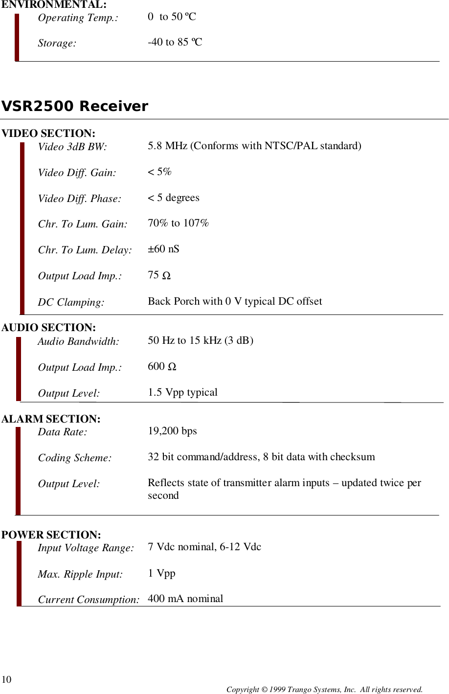 Copyright © 1999 Trango Systems, Inc.  All rights reserved.10ENVIRONMENTAL:Operating Temp.: 0  to 50 ºCStorage: -40 to 85 ºCVSR2500 ReceiverVIDEO SECTION:Video 3dB BW: 5.8 MHz (Conforms with NTSC/PAL standard)Video Diff. Gain: &lt; 5%Video Diff. Phase: &lt; 5 degreesChr. To Lum. Gain: 70% to 107%Chr. To Lum. Delay: ±60 nSOutput Load Imp.: 75 ΩDC Clamping: Back Porch with 0 V typical DC offsetAUDIO SECTION:Audio Bandwidth: 50 Hz to 15 kHz (3 dB)Output Load Imp.: 600 ΩOutput Level: 1.5 Vpp typicalALARM SECTION:Data Rate: 19,200 bpsCoding Scheme: 32 bit command/address, 8 bit data with checksumOutput Level: Reflects state of transmitter alarm inputs – updated twice persecondPOWER SECTION:Input Voltage Range: 7 Vdc nominal, 6-12 VdcMax. Ripple Input: 1 VppCurrent Consumption: 400 mA nominal