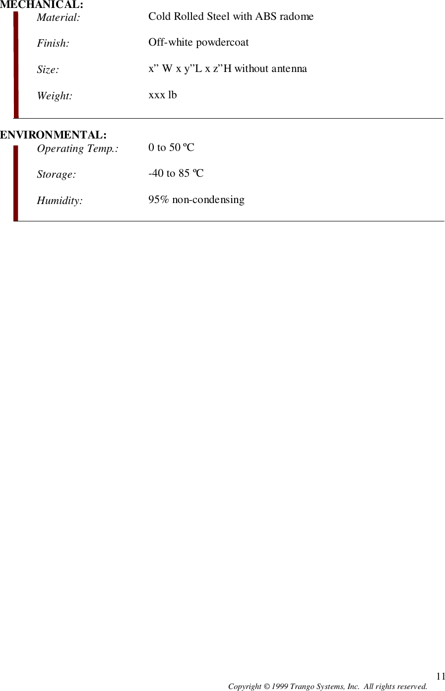 Copyright © 1999 Trango Systems, Inc.  All rights reserved. 11MECHANICAL:Material: Cold Rolled Steel with ABS radomeFinish: Off-white powdercoatSize: x” W x y”L x z”H without antennaWeight: xxx lbENVIRONMENTAL:Operating Temp.: 0 to 50 ºCStorage: -40 to 85 ºCHumidity: 95% non-condensing
