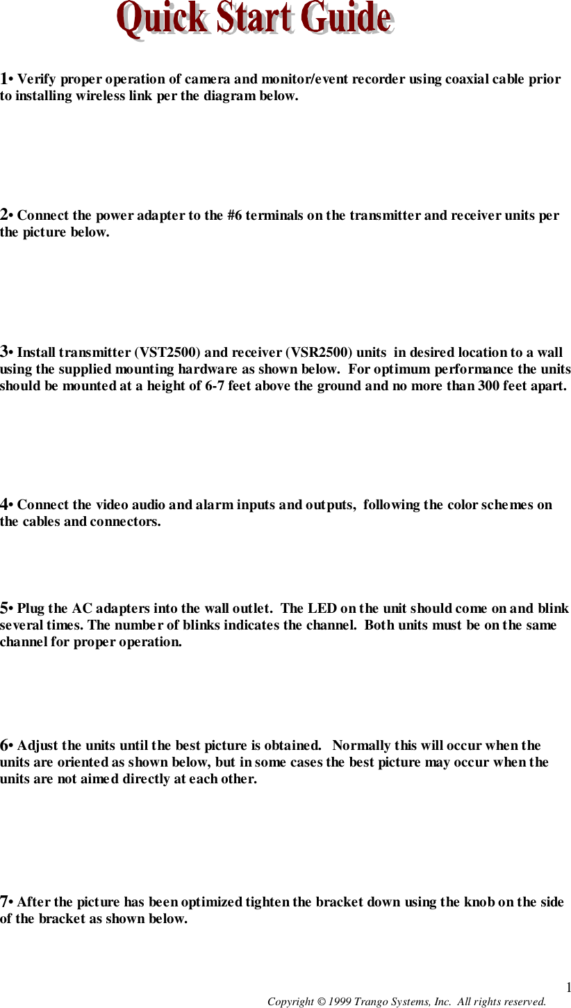 Copyright © 1999 Trango Systems, Inc.  All rights reserved. 11• Verify proper operation of camera and monitor/event recorder using coaxial cable priorto installing wireless link per the diagram below.2• Connect the power adapter to the #6 terminals on the transmitter and receiver units perthe picture below.3• Install transmitter (VST2500) and receiver (VSR2500) units  in desired location to a wallusing the supplied mounting hardware as shown below.  For optimum performance the unitsshould be mounted at a height of 6-7 feet above the ground and no more than 300 feet apart.4• Connect the video audio and alarm inputs and outputs,  following the color sche mes onthe cables and connectors.5• Plug the AC adapters into the wall outlet.  The LED on the unit should come on and blinkseveral times. The number of blinks indicates the channel.  Both units must be on the samechannel for proper operation.6• Adjust the units until the best picture is obtained.   Normally this will occur when theunits are oriented as shown below, but in some cases the best picture may occur when theunits are not aimed directly at each other.7• After the picture has been optimized tighten the bracket down using the knob on the sideof the bracket as shown below.