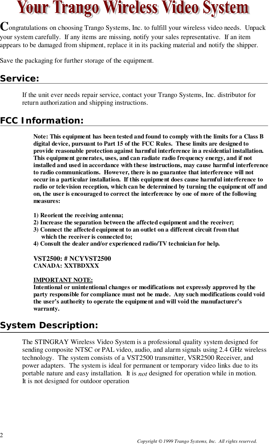 Copyright © 1999 Trango Systems, Inc.  All rights reserved.2Congratulations on choosing Trango Systems, Inc. to fulfill your wireless video needs.  Unpackyour system carefully.  If any items are missing, notify your sales representative.  If an itemappears to be damaged from shipment, replace it in its packing material and notify the shipper.Save the packaging for further storage of the equipment.Service:If the unit ever needs repair service, contact your Trango Systems, Inc. distributor forreturn authorization and shipping instructions.FCC Information:Note: This equipment has been tested and found to comply with the limits for a Class Bdigital device, pursuant to Part 15 of the FCC Rules.  These limits are designed toprovide reasonable protection against harmful interference in a residential installation.This equipment generates, uses, and can radiate radio frequency energy, and if notinstalled and used in accordance with these instructions, may cause harmful interferenceto radio communications.  However, there is no guarantee that interference will notoccur in a particular installation.  If this equipment does cause harmful interference toradio or television reception, which can be determined by turning the equipment off andon, the user is encouraged to correct the interference by one of more of the followingmeasures:1) Reorient the receiving antenna;2) Increase the separation between the affected equipment and the receiver;3) Connect the affected equipment to an outlet on a different circuit from that     which the receiver is connected to;4) Consult the dealer and/or experienced radio/TV technician for help.VST2500: # NCYVST2500CANADA: XXTBDXXXIMPORTANT NOTE:Intentional or unintentional changes or modifications not expressly approved by theparty responsible for compliance must not be made.  Any such modifications could voidthe user’s authority to operate the equipment and will void the manufacturer’swarranty.System Description:The STINGRAY Wireless Video System is a professional quality system designed forsending composite NTSC or PAL video, audio, and alarm signals using 2.4 GHz wirelesstechnology.  The system consists of a VST2500 transmitter, VSR2500 Receiver, andpower adapters.  The system is ideal for permanent or temporary video links due to itsportable nature and easy installation.  It is not designed for operation while in motion.It is not designed for outdoor operation