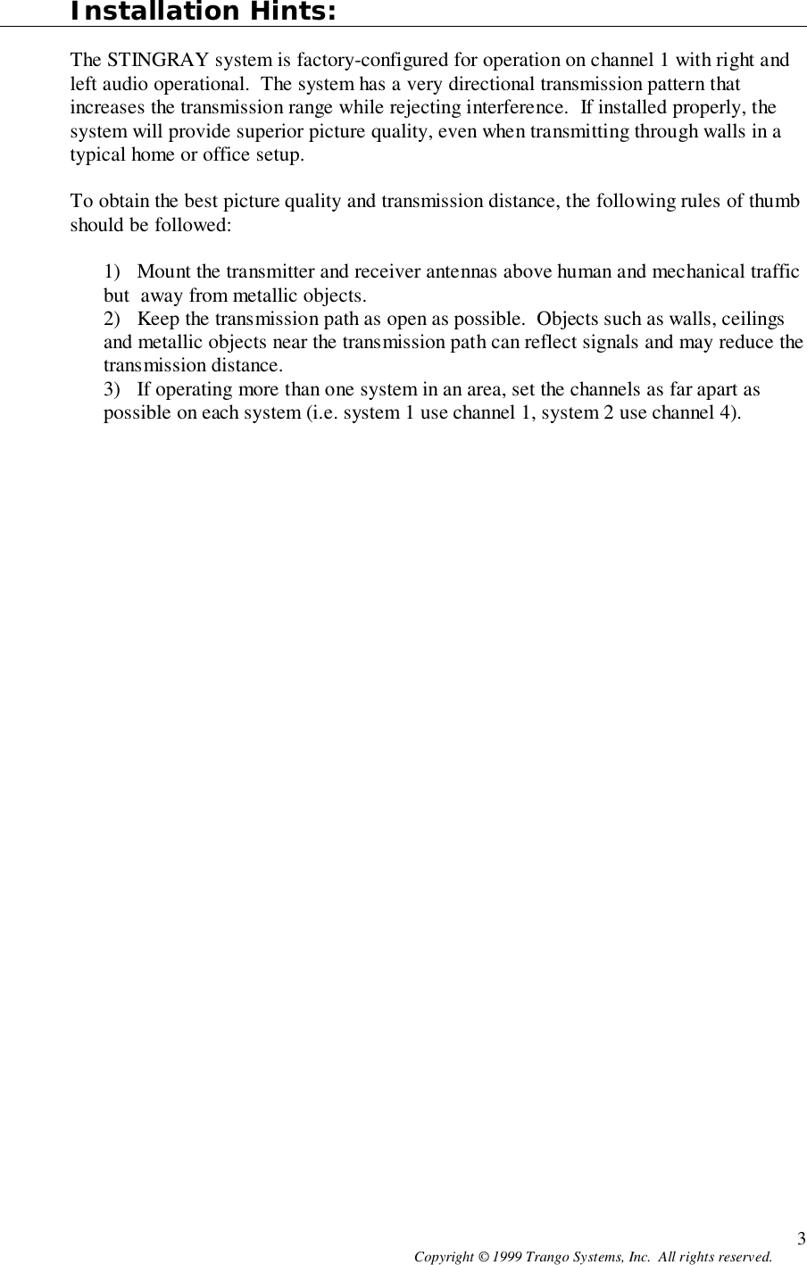 Copyright © 1999 Trango Systems, Inc.  All rights reserved. 3Installation Hints:The STINGRAY system is factory-configured for operation on channel 1 with right andleft audio operational.  The system has a very directional transmission pattern thatincreases the transmission range while rejecting interference.  If installed properly, thesystem will provide superior picture quality, even when transmitting through walls in atypical home or office setup.To obtain the best picture quality and transmission distance, the following rules of thumbshould be followed:1) Mount the transmitter and receiver antennas above human and mechanical trafficbut  away from metallic objects.2) Keep the transmission path as open as possible.  Objects such as walls, ceilingsand metallic objects near the transmission path can reflect signals and may reduce thetransmission distance.3) If operating more than one system in an area, set the channels as far apart aspossible on each system (i.e. system 1 use channel 1, system 2 use channel 4).