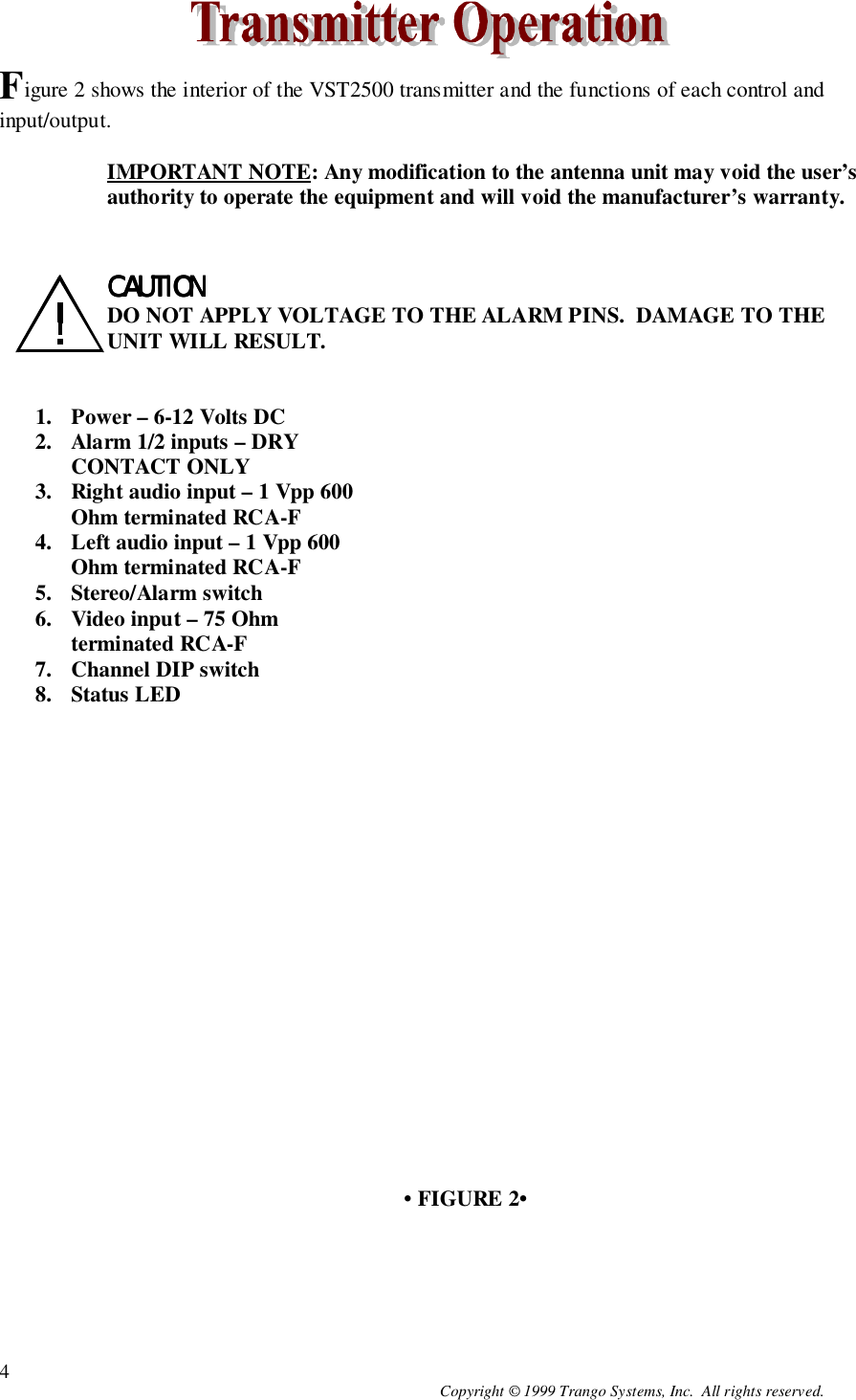 Copyright © 1999 Trango Systems, Inc.  All rights reserved.4Figure 2 shows the interior of the VST2500 transmitter and the functions of each control andinput/output.IMPORTANT NOTE: Any modification to the antenna unit may void the user’sauthority to operate the equipment and will void the manufacturer’s warranty.CAUTIONCAUTIONCAUTIONCAUTIONDO NOT APPLY VOLTAGE TO THE ALARM PINS.  DAMAGE TO THEUNIT WILL RESULT.1. Power – 6-12 Volts DC2. Alarm 1/2 inputs – DRYCONTACT ONLY3. Right audio input – 1 Vpp 600Ohm terminated RCA-F4. Left audio input – 1 Vpp 600Ohm terminated RCA-F5. Stereo/Alarm switch6. Video input – 75 Ohmterminated RCA-F7. Channel DIP switch8. Status LED• FIGURE 2•