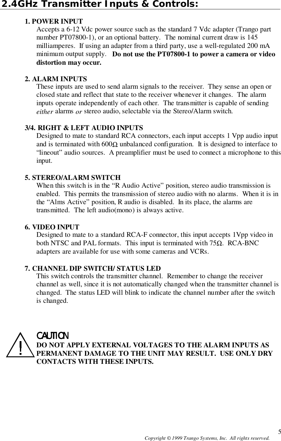 Copyright © 1999 Trango Systems, Inc.  All rights reserved. 52.4GHz Transmitter Inputs &amp; Controls:1. POWER INPUTAccepts a 6-12 Vdc power source such as the standard 7 Vdc adapter (Trango partnumber PT07800-1), or an optional battery.  The nominal current draw is 145milliamperes.  If using an adapter from a third party, use a well-regulated 200 mAminimum output supply.   Do not use the PT07800-1 to power a camera or videodistortion may occur.2. ALARM INPUTSThese inputs are used to send alarm signals to the receiver.  They sense an open orclosed state and reflect that state to the receiver whenever it changes.  The alarminputs operate independently of each other.  The transmitter is capable of sendingeither alarms or stereo audio, selectable via the Stereo/Alarm switch.3/4. RIGHT &amp; LEFT AUDIO INPUTSDesigned to mate to standard RCA connectors, each input accepts 1 Vpp audio inputand is terminated with 600Ω unbalanced configuration.  It is designed to interface to“lineout” audio sources.  A preamplifier must be used to connect a microphone to thisinput.5. STEREO/ALARM SWITCHWhen this switch is in the “R Audio Active” position, stereo audio transmission isenabled.  This permits the transmission of stereo audio with no alarms.  When it is inthe “Alms Active” position, R audio is disabled.  In its place, the alarms aretransmitted.  The left audio(mono) is always active.6. VIDEO INPUTDesigned to mate to a standard RCA-F connector, this input accepts 1Vpp video inboth NTSC and PAL formats.  This input is terminated with 75Ω.  RCA-BNCadapters are available for use with some cameras and VCRs.7. CHANNEL DIP SWITCH/ STATUS LEDThis switch controls the transmitter channel.  Remember to change the receiverchannel as well, since it is not automatically changed when the transmitter channel ischanged.  The status LED will blink to indicate the channel number after the switchis changed.CAUTIONCAUTIONCAUTIONCAUTIONDO NOT APPLY EXTERNAL VOLTAGES TO THE ALARM INPUTS ASPERMANENT DAMAGE TO THE UNIT MAY RESULT.  USE ONLY DRYCONTACTS WITH THESE INPUTS.