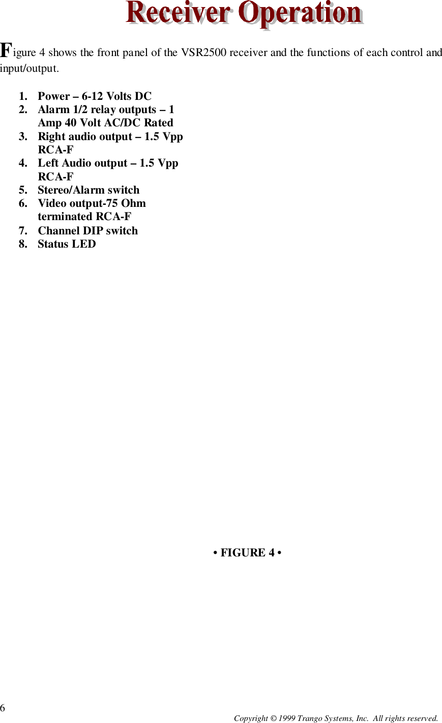 Copyright © 1999 Trango Systems, Inc.  All rights reserved.6Figure 4 shows the front panel of the VSR2500 receiver and the functions of each control andinput/output.1. Power – 6-12 Volts DC2. Alarm 1/2 relay outputs – 1Amp 40 Volt AC/DC Rated3. Right audio output – 1.5 VppRCA-F4. Left Audio output – 1.5 VppRCA-F5. Stereo/Alarm switch6. Video output-75 Ohmterminated RCA-F7. Channel DIP switch8. Status LED• FIGURE 4 •