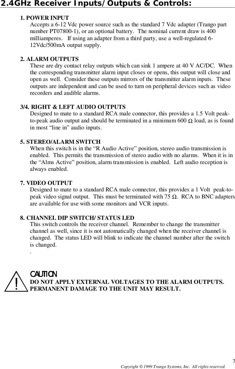 Copyright © 1999 Trango Systems, Inc.  All rights reserved. 72.4GHz Receiver Inputs/Outputs &amp; Controls:1. POWER INPUTAccepts a 6-12 Vdc power source such as the standard 7 Vdc adapter (Trango partnumber PT07800-1), or an optional battery.  The nominal current draw is 400milliamperes.   If using an adapter from a third party, use a well-regulated 6-12Vdc/500mA output supply.2. ALARM OUTPUTSThese are dry contact relay outputs which can sink 1 ampere at 40 V AC/DC.  Whenthe corresponding transmitter alarm input closes or opens, this output will close andopen as well.  Consider these outputs mirrors of the transmitter alarm inputs.  Theseoutputs are independent and can be used to turn on peripheral devices such as videorecorders and audible alarms.3/4. RIGHT &amp; LEFT AUDIO OUTPUTSDesigned to mate to a standard RCA male connector, this provides a 1.5 Volt peak-to-peak audio output and should be terminated in a minimum 600 Ω load, as is foundin most “line in” audio inputs.5. STEREO/ALARM SWITCHWhen this switch is in the “R Audio Active” position, stereo audio transmission isenabled.  This permits the transmission of stereo audio with no alarms.  When it is inthe “Alms Active” position, alarm transmission is enabled.  Left audio reception isalways enabled.7. VIDEO OUTPUTDesigned to mate to a standard RCA male connector, this provides a 1 Volt  peak-to-peak video signal output.  This must be terminated with 75 Ω.  RCA to BNC adaptersare available for use with some monitors and VCR inputs.8. CHANNEL DIP SWITCH/ STATUS LEDThis switch controls the receiver channel.  Remember to change the transmitterchannel as well, since it is not automatically changed when the receiver channel ischanged.  The status LED will blink to indicate the channel number after the switchis changed..CAUTIONCAUTIONCAUTIONCAUTIONDO NOT APPLY EXTERNAL VOLTAGES TO THE ALARM OUTPUTS.PERMANENT DAMAGE TO THE UNIT MAY RESULT.