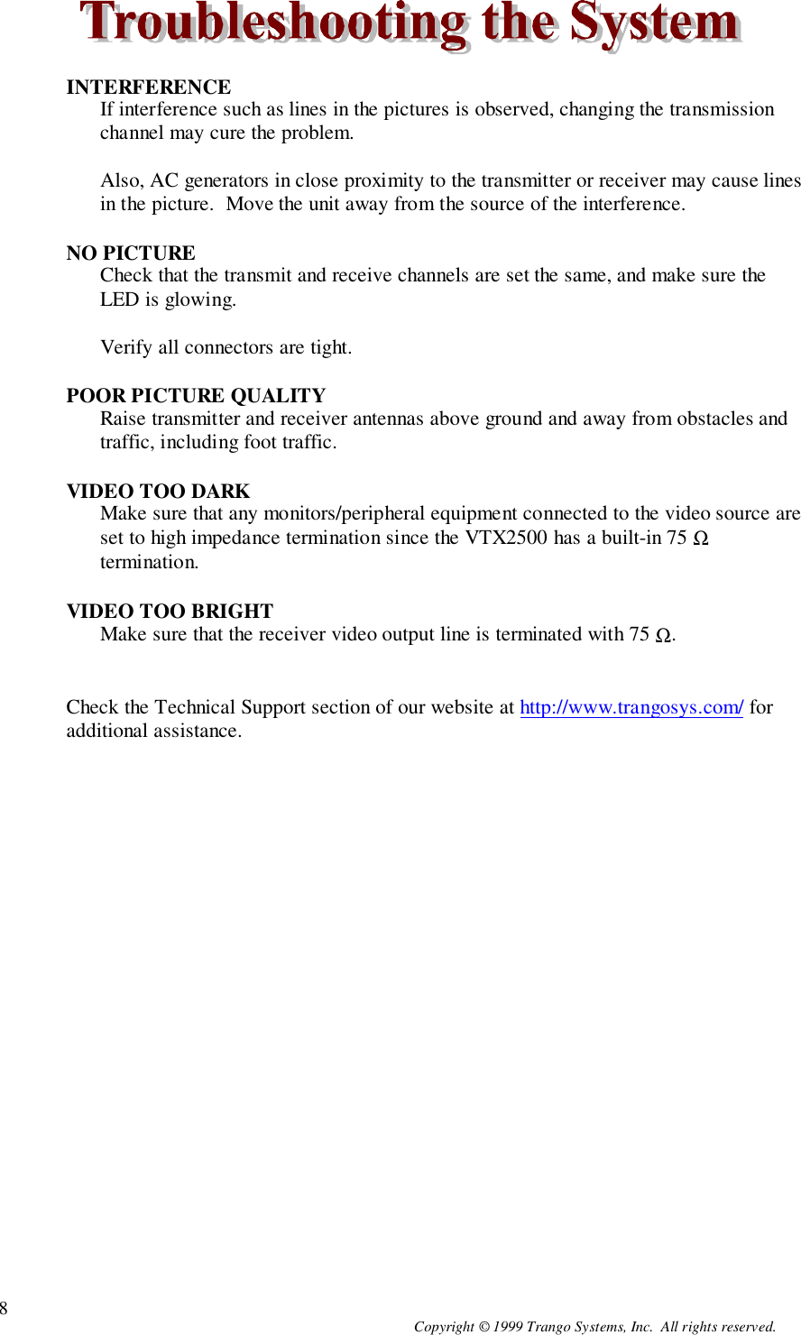 Copyright © 1999 Trango Systems, Inc.  All rights reserved.8INTERFERENCEIf interference such as lines in the pictures is observed, changing the transmissionchannel may cure the problem.Also, AC generators in close proximity to the transmitter or receiver may cause linesin the picture.  Move the unit away from the source of the interference.NO PICTURECheck that the transmit and receive channels are set the same, and make sure theLED is glowing.Verify all connectors are tight.POOR PICTURE QUALITYRaise transmitter and receiver antennas above ground and away from obstacles andtraffic, including foot traffic.VIDEO TOO DARKMake sure that any monitors/peripheral equipment connected to the video source areset to high impedance termination since the VTX2500 has a built-in 75 Ωtermination.VIDEO TOO BRIGHTMake sure that the receiver video output line is terminated with 75 Ω.Check the Technical Support section of our website at http://www.trangosys.com/ foradditional assistance.