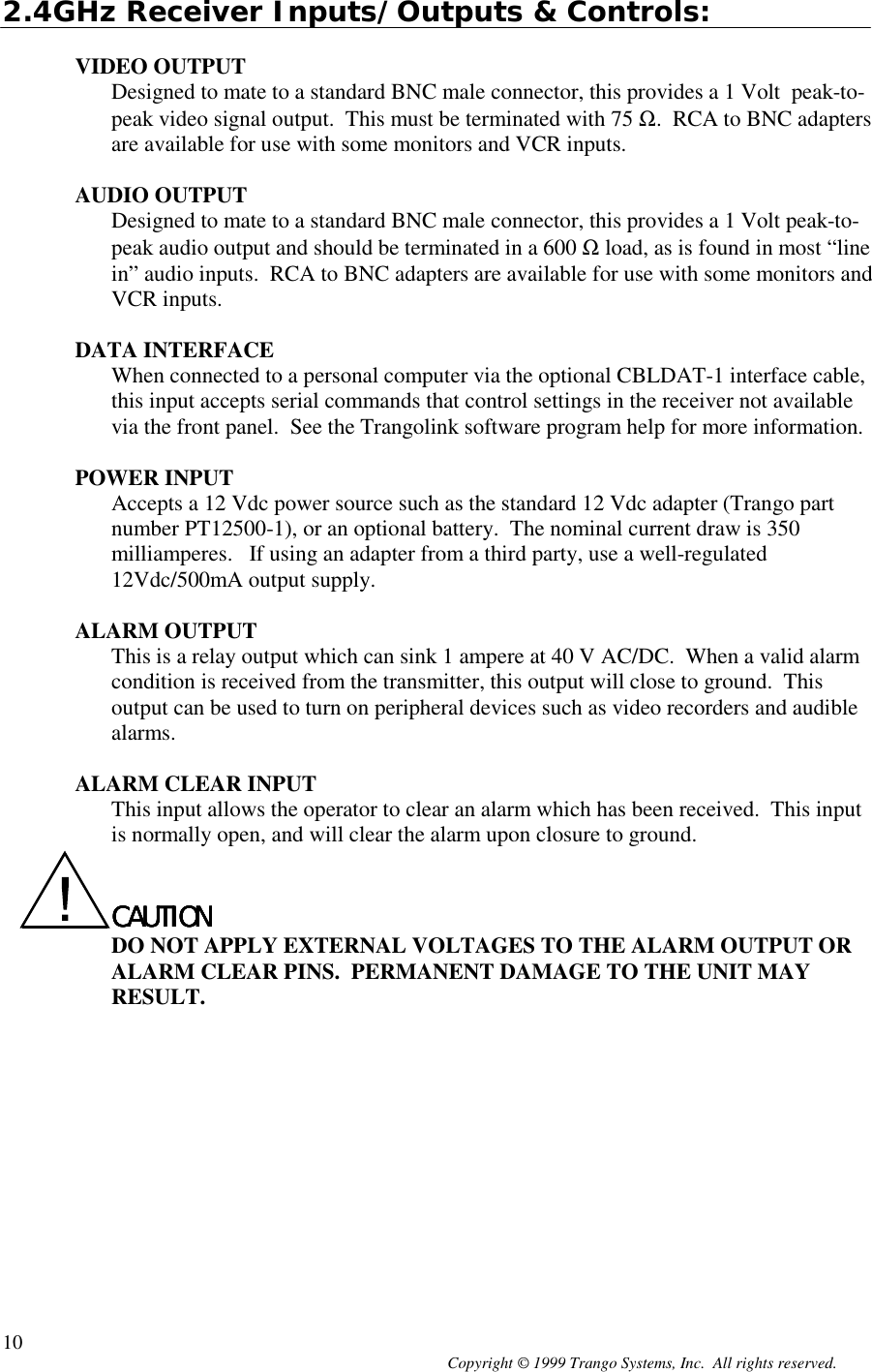 Copyright © 1999 Trango Systems, Inc.  All rights reserved.102.4GHz Receiver Inputs/Outputs &amp; Controls:VIDEO OUTPUTDesigned to mate to a standard BNC male connector, this provides a 1 Volt  peak-to-peak video signal output.  This must be terminated with 75 Ω.  RCA to BNC adaptersare available for use with some monitors and VCR inputs.AUDIO OUTPUTDesigned to mate to a standard BNC male connector, this provides a 1 Volt peak-to-peak audio output and should be terminated in a 600 Ω load, as is found in most “linein” audio inputs.  RCA to BNC adapters are available for use with some monitors andVCR inputs.DATA INTERFACEWhen connected to a personal computer via the optional CBLDAT-1 interface cable,this input accepts serial commands that control settings in the receiver not availablevia the front panel.  See the Trangolink software program help for more information.POWER INPUTAccepts a 12 Vdc power source such as the standard 12 Vdc adapter (Trango partnumber PT12500-1), or an optional battery.  The nominal current draw is 350milliamperes.   If using an adapter from a third party, use a well-regulated12Vdc/500mA output supply.ALARM OUTPUTThis is a relay output which can sink 1 ampere at 40 V AC/DC.  When a valid alarmcondition is received from the transmitter, this output will close to ground.  Thisoutput can be used to turn on peripheral devices such as video recorders and audiblealarms.ALARM CLEAR INPUTThis input allows the operator to clear an alarm which has been received.  This inputis normally open, and will clear the alarm upon closure to ground.CAUTIONCAUTIONCAUTIONCAUTIONDO NOT APPLY EXTERNAL VOLTAGES TO THE ALARM OUTPUT ORALARM CLEAR PINS.  PERMANENT DAMAGE TO THE UNIT MAYRESULT.