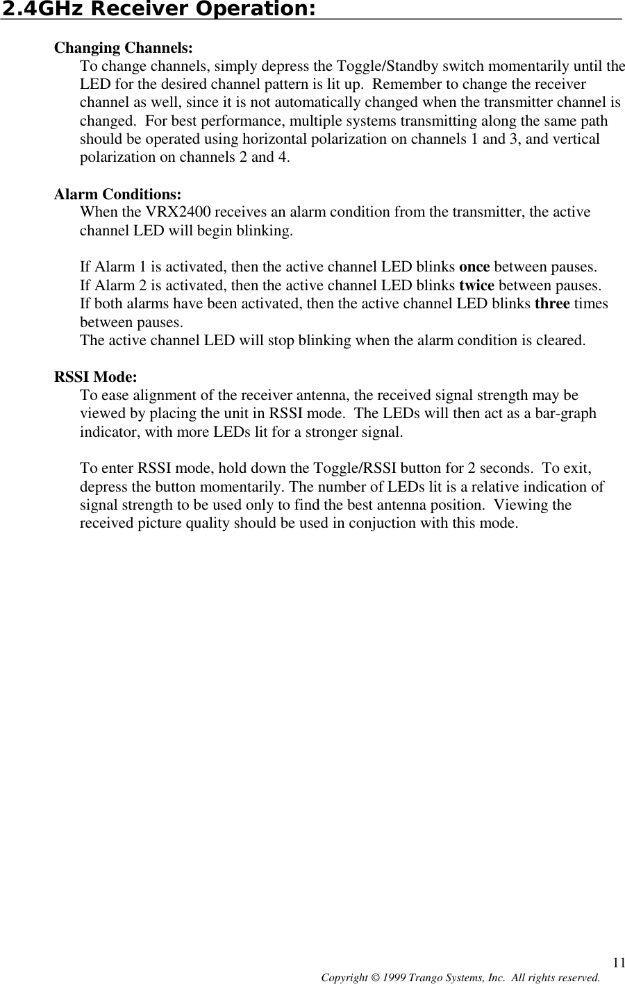 Copyright © 1999 Trango Systems, Inc.  All rights reserved. 112.4GHz Receiver Operation:Changing Channels:To change channels, simply depress the Toggle/Standby switch momentarily until theLED for the desired channel pattern is lit up.  Remember to change the receiverchannel as well, since it is not automatically changed when the transmitter channel ischanged.  For best performance, multiple systems transmitting along the same pathshould be operated using horizontal polarization on channels 1 and 3, and verticalpolarization on channels 2 and 4.Alarm Conditions:When the VRX2400 receives an alarm condition from the transmitter, the activechannel LED will begin blinking.If Alarm 1 is activated, then the active channel LED blinks once between pauses.If Alarm 2 is activated, then the active channel LED blinks twice between pauses.If both alarms have been activated, then the active channel LED blinks three timesbetween pauses.The active channel LED will stop blinking when the alarm condition is cleared.RSSI Mode:To ease alignment of the receiver antenna, the received signal strength may beviewed by placing the unit in RSSI mode.  The LEDs will then act as a bar-graphindicator, with more LEDs lit for a stronger signal.To enter RSSI mode, hold down the Toggle/RSSI button for 2 seconds.  To exit,depress the button momentarily. The number of LEDs lit is a relative indication ofsignal strength to be used only to find the best antenna position.  Viewing thereceived picture quality should be used in conjuction with this mode.