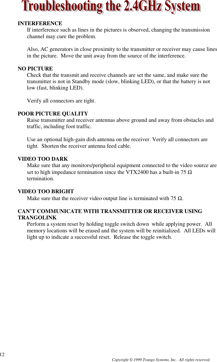 Copyright © 1999 Trango Systems, Inc.  All rights reserved.12INTERFERENCEIf interference such as lines in the pictures is observed, changing the transmissionchannel may cure the problem.Also, AC generators in close proximity to the transmitter or receiver may cause linesin the picture.  Move the unit away from the source of the interference.NO PICTURECheck that the transmit and receive channels are set the same, and make sure thetransmitter is not in Standby mode (slow, blinking LED), or that the battery is notlow (fast, blinking LED).Verify all connectors are tight.POOR PICTURE QUALITYRaise transmitter and receiver antennas above ground and away from obstacles andtraffic, including foot traffic.Use an optional high-gain dish antenna on the receiver. Verify all connectors aretight.  Shorten the receiver antenna feed cable.VIDEO TOO DARKMake sure that any monitors/peripheral equipment connected to the video source areset to high impedance termination since the VTX2400 has a built-in 75 Ωtermination.VIDEO TOO BRIGHTMake sure that the receiver video output line is terminated with 75 Ω.CAN’T COMMUNICATE WITH TRANSMITTER OR RECEIVER USINGTRANGOLINKPerform a system reset by holding toggle switch down  while applying power.  Allmemory locations will be erased and the system will be reinitialized.  All LEDs willlight up to indicate a successful reset.  Release the toggle switch.