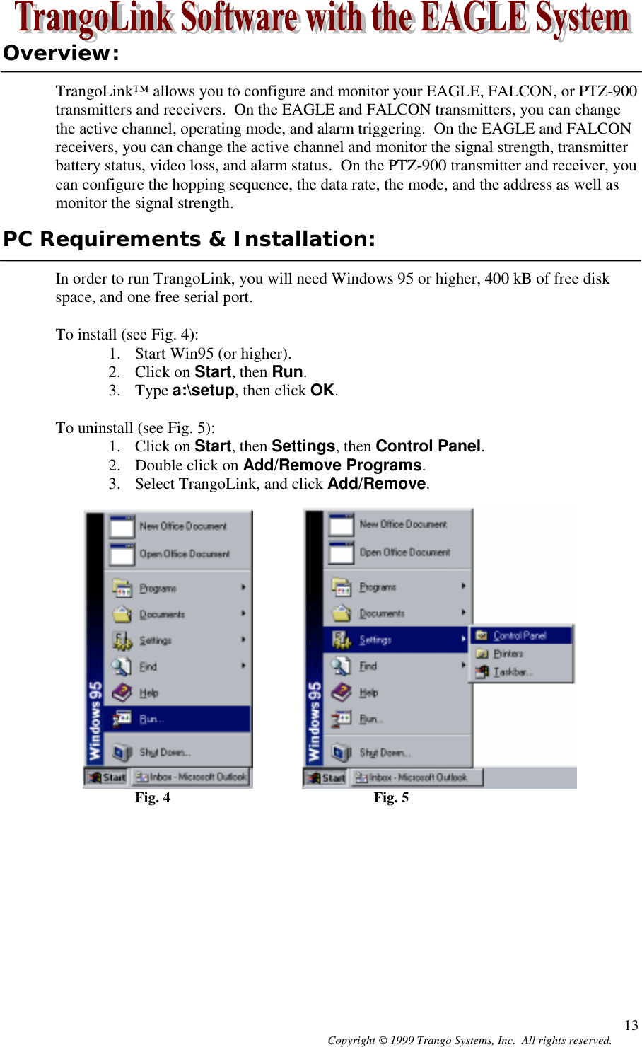 Copyright © 1999 Trango Systems, Inc.  All rights reserved. 13Overview:TrangoLink™ allows you to configure and monitor your EAGLE, FALCON, or PTZ-900transmitters and receivers.  On the EAGLE and FALCON transmitters, you can changethe active channel, operating mode, and alarm triggering.  On the EAGLE and FALCONreceivers, you can change the active channel and monitor the signal strength, transmitterbattery status, video loss, and alarm status.  On the PTZ-900 transmitter and receiver, youcan configure the hopping sequence, the data rate, the mode, and the address as well asmonitor the signal strength.PC Requirements &amp; Installation:In order to run TrangoLink, you will need Windows 95 or higher, 400 kB of free diskspace, and one free serial port.To install (see Fig. 4):1. Start Win95 (or higher).2. Click on Start, then Run.3. Type a:\setup, then click OK.To uninstall (see Fig. 5):1. Click on Start, then Settings, then Control Panel.2. Double click on Add/Remove Programs.3. Select TrangoLink, and click Add/Remove.Fig. 4 Fig. 5