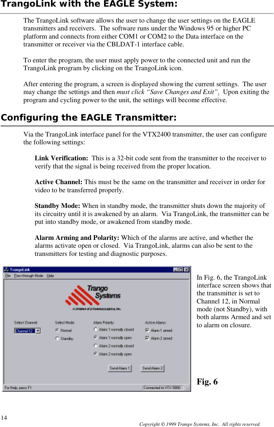 Copyright © 1999 Trango Systems, Inc.  All rights reserved.14TrangoLink with the EAGLE System:The TrangoLink software allows the user to change the user settings on the EAGLEtransmitters and receivers.  The software runs under the Windows 95 or higher PCplatform and connects from either COM1 or COM2 to the Data interface on thetransmitter or receiver via the CBLDAT-1 interface cable.To enter the program, the user must apply power to the connected unit and run theTrangoLink program by clicking on the TrangoLink icon.After entering the program, a screen is displayed showing the current settings.  The usermay change the settings and then must click “Save Changes and Exit”.  Upon exiting theprogram and cycling power to the unit, the settings will become effective.Configuring the EAGLE Transmitter:Via the TrangoLink interface panel for the VTX2400 transmitter, the user can configurethe following settings:Link Verification:  This is a 32-bit code sent from the transmitter to the receiver toverify that the signal is being received from the proper location.Active Channel: This must be the same on the transmitter and receiver in order forvideo to be transferred properly.Standby Mode: When in standby mode, the transmitter shuts down the majority ofits circuitry until it is awakened by an alarm.  Via TrangoLink, the transmitter can beput into standby mode, or awakened from standby mode.Alarm Arming and Polarity: Which of the alarms are active, and whether thealarms activate open or closed.  Via TrangoLink, alarms can also be sent to thetransmitters for testing and diagnostic purposes.In Fig. 6, the TrangoLinkinterface screen shows thatthe transmitter is set toChannel 12, in Normalmode (not Standby), withboth alarms Armed and setto alarm on closure.Fig. 6