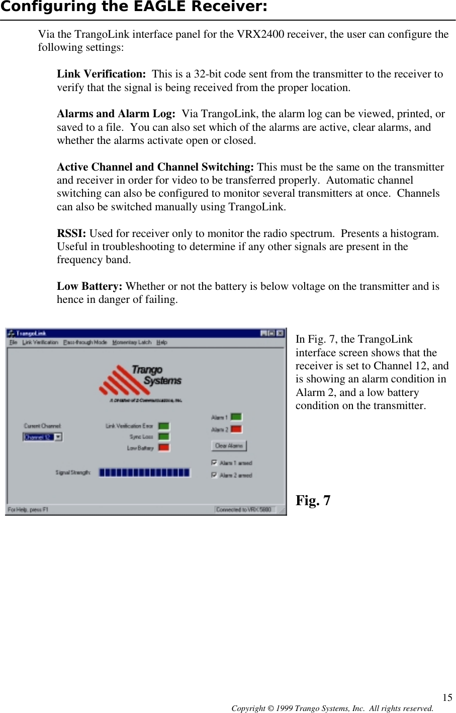 Copyright © 1999 Trango Systems, Inc.  All rights reserved. 15Configuring the EAGLE Receiver:Via the TrangoLink interface panel for the VRX2400 receiver, the user can configure thefollowing settings:Link Verification:  This is a 32-bit code sent from the transmitter to the receiver toverify that the signal is being received from the proper location.Alarms and Alarm Log:  Via TrangoLink, the alarm log can be viewed, printed, orsaved to a file.  You can also set which of the alarms are active, clear alarms, andwhether the alarms activate open or closed.Active Channel and Channel Switching: This must be the same on the transmitterand receiver in order for video to be transferred properly.  Automatic channelswitching can also be configured to monitor several transmitters at once.  Channelscan also be switched manually using TrangoLink.RSSI: Used for receiver only to monitor the radio spectrum.  Presents a histogram.Useful in troubleshooting to determine if any other signals are present in thefrequency band.Low Battery: Whether or not the battery is below voltage on the transmitter and ishence in danger of failing.In Fig. 7, the TrangoLinkinterface screen shows that thereceiver is set to Channel 12, andis showing an alarm condition inAlarm 2, and a low batterycondition on the transmitter.Fig. 7