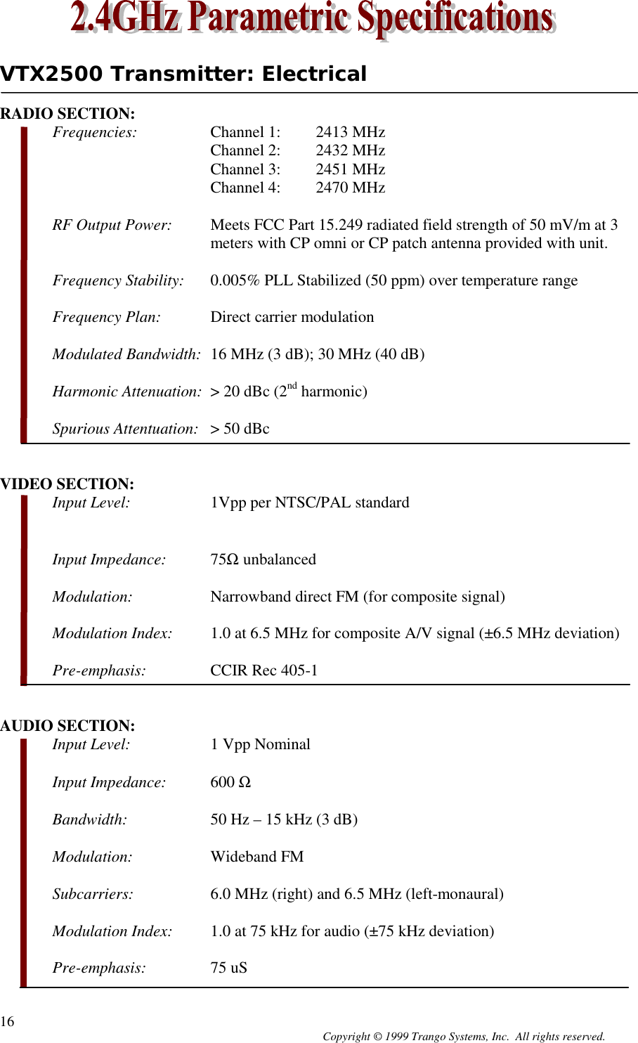 Copyright © 1999 Trango Systems, Inc.  All rights reserved.16VTX2500 Transmitter: ElectricalRADIO SECTION:Frequencies: Channel 1: 2413 MHzChannel 2: 2432 MHzChannel 3: 2451 MHzChannel 4: 2470 MHzRF Output Power: Meets FCC Part 15.249 radiated field strength of 50 mV/m at 3meters with CP omni or CP patch antenna provided with unit.Frequency Stability: 0.005% PLL Stabilized (50 ppm) over temperature rangeFrequency Plan:  Direct carrier modulationModulated Bandwidth: 16 MHz (3 dB); 30 MHz (40 dB)Harmonic Attenuation: &gt; 20 dBc (2nd harmonic)Spurious Attentuation: &gt; 50 dBcVIDEO SECTION:Input Level: 1Vpp per NTSC/PAL standardInput Impedance: 75Ω unbalancedModulation: Narrowband direct FM (for composite signal)Modulation Index: 1.0 at 6.5 MHz for composite A/V signal (±6.5 MHz deviation)Pre-emphasis: CCIR Rec 405-1AUDIO SECTION:Input Level: 1 Vpp NominalInput Impedance: 600 ΩBandwidth: 50 Hz – 15 kHz (3 dB)Modulation: Wideband FMSubcarriers: 6.0 MHz (right) and 6.5 MHz (left-monaural)Modulation Index: 1.0 at 75 kHz for audio (±75 kHz deviation)Pre-emphasis: 75 uS