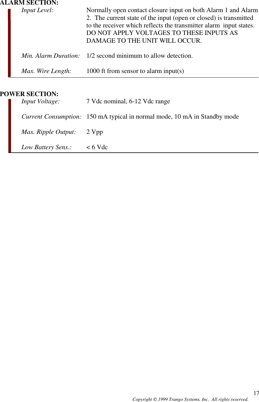 Copyright © 1999 Trango Systems, Inc.  All rights reserved. 17ALARM SECTION:Input Level: Normally open contact closure input on both Alarm 1 and Alarm2.  The current state of the input (open or closed) is transmittedto the receiver which reflects the transmitter alarm  input states.DO NOT APPLY VOLTAGES TO THESE INPUTS ASDAMAGE TO THE UNIT WILL OCCUR.Min. Alarm Duration: 1/2 second minimum to allow detection.Max. Wire Length: 1000 ft from sensor to alarm input(s)POWER SECTION:Input Voltage: 7 Vdc nominal, 6-12 Vdc rangeCurrent Consumption: 150 mA typical in normal mode, 10 mA in Standby modeMax. Ripple Output: 2 VppLow Battery Sens.: &lt; 6 Vdc