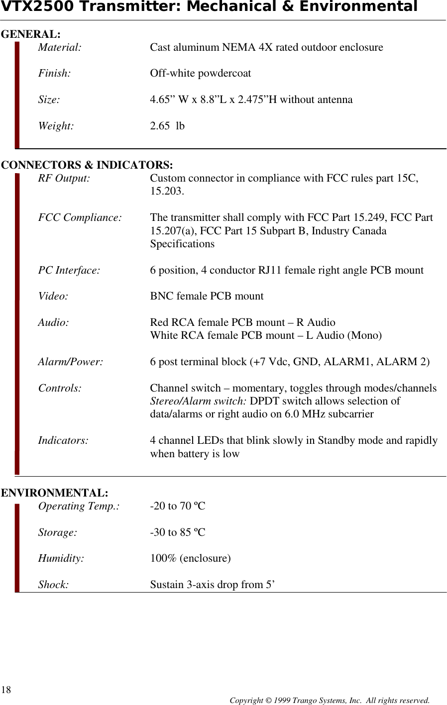 Copyright © 1999 Trango Systems, Inc.  All rights reserved.18VTX2500 Transmitter: Mechanical &amp; EnvironmentalGENERAL:Material: Cast aluminum NEMA 4X rated outdoor enclosureFinish: Off-white powdercoatSize: 4.65” W x 8.8”L x 2.475”H without antennaWeight: 2.65  lbCONNECTORS &amp; INDICATORS:RF Output: Custom connector in compliance with FCC rules part 15C,15.203.FCC Compliance: The transmitter shall comply with FCC Part 15.249, FCC Part15.207(a), FCC Part 15 Subpart B, Industry CanadaSpecificationsPC Interface: 6 position, 4 conductor RJ11 female right angle PCB mountVideo: BNC female PCB mountAudio: Red RCA female PCB mount – R AudioWhite RCA female PCB mount – L Audio (Mono)Alarm/Power: 6 post terminal block (+7 Vdc, GND, ALARM1, ALARM 2)Controls: Channel switch – momentary, toggles through modes/channelsStereo/Alarm switch: DPDT switch allows selection ofdata/alarms or right audio on 6.0 MHz subcarrierIndicators: 4 channel LEDs that blink slowly in Standby mode and rapidlywhen battery is lowENVIRONMENTAL:Operating Temp.: -20 to 70 ºCStorage: -30 to 85 ºCHumidity: 100% (enclosure)Shock: Sustain 3-axis drop from 5’