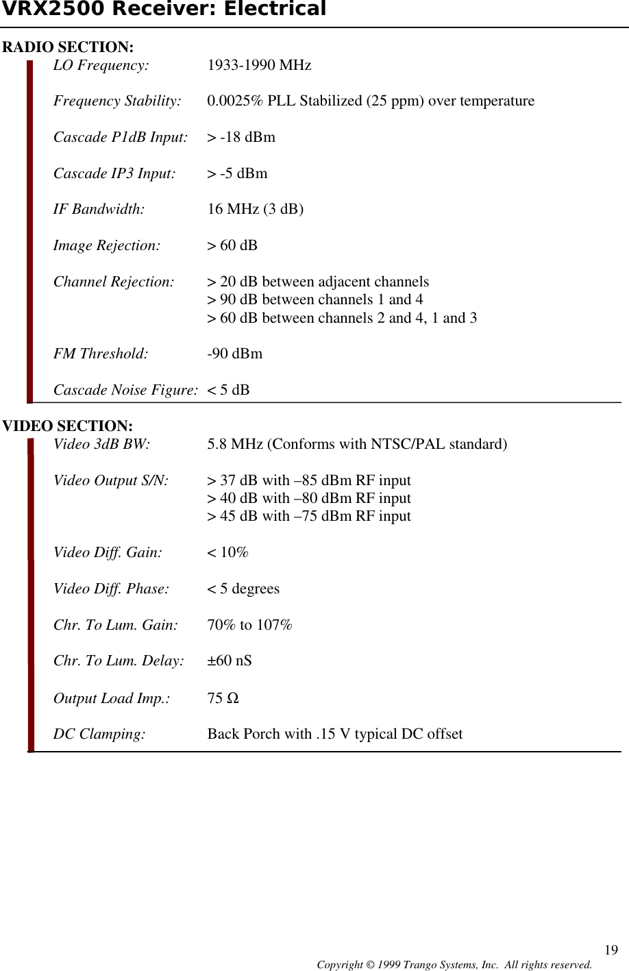 Copyright © 1999 Trango Systems, Inc.  All rights reserved. 19VRX2500 Receiver: ElectricalRADIO SECTION:LO Frequency: 1933-1990 MHzFrequency Stability: 0.0025% PLL Stabilized (25 ppm) over temperatureCascade P1dB Input: &gt; -18 dBmCascade IP3 Input: &gt; -5 dBmIF Bandwidth: 16 MHz (3 dB)Image Rejection: &gt; 60 dBChannel Rejection: &gt; 20 dB between adjacent channels&gt; 90 dB between channels 1 and 4&gt; 60 dB between channels 2 and 4, 1 and 3FM Threshold: -90 dBmCascade Noise Figure: &lt; 5 dBVIDEO SECTION:Video 3dB BW: 5.8 MHz (Conforms with NTSC/PAL standard)Video Output S/N: &gt; 37 dB with –85 dBm RF input&gt; 40 dB with –80 dBm RF input&gt; 45 dB with –75 dBm RF inputVideo Diff. Gain: &lt; 10%Video Diff. Phase: &lt; 5 degreesChr. To Lum. Gain: 70% to 107%Chr. To Lum. Delay: ±60 nSOutput Load Imp.: 75 ΩDC Clamping: Back Porch with .15 V typical DC offset