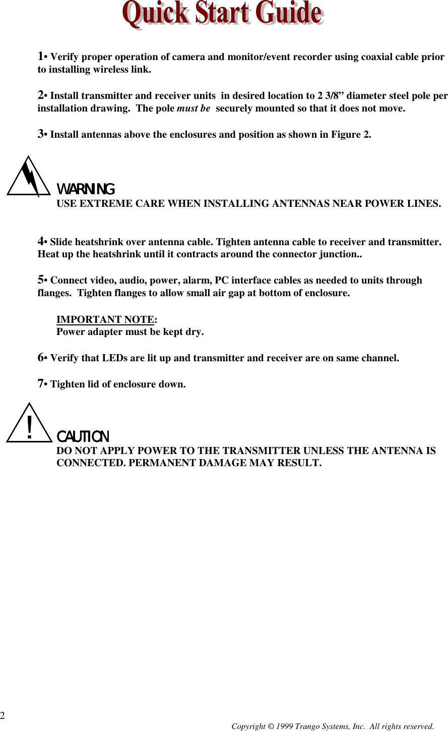 Copyright © 1999 Trango Systems, Inc.  All rights reserved.21• Verify proper operation of camera and monitor/event recorder using coaxial cable priorto installing wireless link.2• Install transmitter and receiver units  in desired location to 2 3/8” diameter steel pole perinstallation drawing.  The pole must be  securely mounted so that it does not move.3• Install antennas above the enclosures and position as shown in Figure 2.WARNINGWARNINGWARNINGWARNINGUSE EXTREME CARE WHEN INSTALLING ANTENNAS NEAR POWER LINES.4• Slide heatshrink over antenna cable. Tighten antenna cable to receiver and transmitter.Heat up the heatshrink until it contracts around the connector junction..5• Connect video, audio, power, alarm, PC interface cables as needed to units throughflanges.  Tighten flanges to allow small air gap at bottom of enclosure.IMPORTANT NOTE:Power adapter must be kept dry.6• Verify that LEDs are lit up and transmitter and receiver are on same channel.7• Tighten lid of enclosure down.CAUTIONCAUTIONCAUTIONCAUTIONDO NOT APPLY POWER TO THE TRANSMITTER UNLESS THE ANTENNA ISCONNECTED. PERMANENT DAMAGE MAY RESULT.