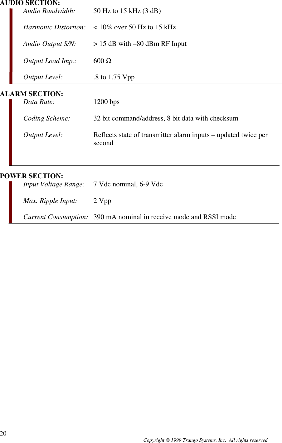 Copyright © 1999 Trango Systems, Inc.  All rights reserved.20AUDIO SECTION:Audio Bandwidth: 50 Hz to 15 kHz (3 dB)Harmonic Distortion: &lt; 10% over 50 Hz to 15 kHzAudio Output S/N: &gt; 15 dB with –80 dBm RF InputOutput Load Imp.: 600 ΩOutput Level: .8 to 1.75 VppALARM SECTION:Data Rate: 1200 bpsCoding Scheme: 32 bit command/address, 8 bit data with checksumOutput Level: Reflects state of transmitter alarm inputs – updated twice persecondPOWER SECTION:Input Voltage Range: 7 Vdc nominal, 6-9 VdcMax. Ripple Input: 2 VppCurrent Consumption: 390 mA nominal in receive mode and RSSI mode