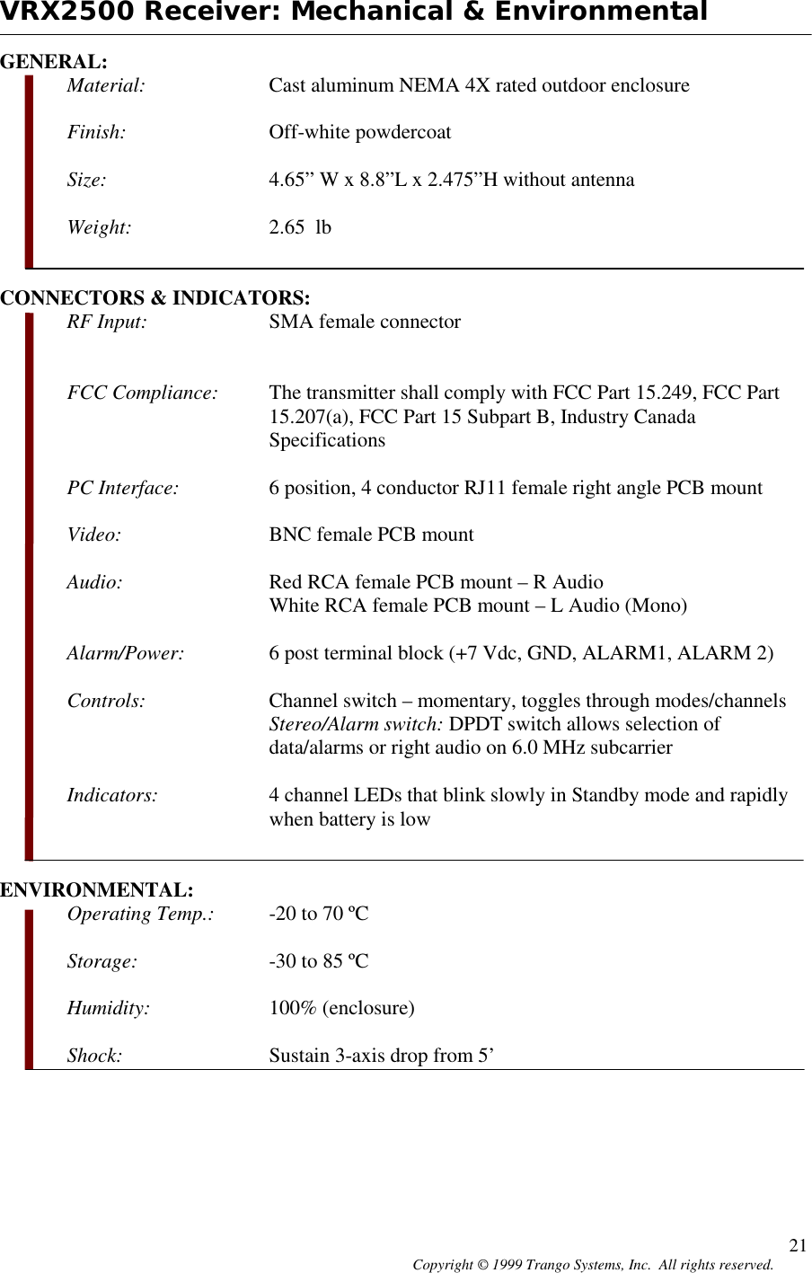 Copyright © 1999 Trango Systems, Inc.  All rights reserved. 21VRX2500 Receiver: Mechanical &amp; EnvironmentalGENERAL:Material: Cast aluminum NEMA 4X rated outdoor enclosureFinish: Off-white powdercoatSize: 4.65” W x 8.8”L x 2.475”H without antennaWeight: 2.65  lbCONNECTORS &amp; INDICATORS:RF Input: SMA female connectorFCC Compliance: The transmitter shall comply with FCC Part 15.249, FCC Part15.207(a), FCC Part 15 Subpart B, Industry CanadaSpecificationsPC Interface: 6 position, 4 conductor RJ11 female right angle PCB mountVideo: BNC female PCB mountAudio: Red RCA female PCB mount – R AudioWhite RCA female PCB mount – L Audio (Mono)Alarm/Power: 6 post terminal block (+7 Vdc, GND, ALARM1, ALARM 2)Controls: Channel switch – momentary, toggles through modes/channelsStereo/Alarm switch: DPDT switch allows selection ofdata/alarms or right audio on 6.0 MHz subcarrierIndicators: 4 channel LEDs that blink slowly in Standby mode and rapidlywhen battery is lowENVIRONMENTAL:Operating Temp.: -20 to 70 ºCStorage: -30 to 85 ºCHumidity: 100% (enclosure)Shock: Sustain 3-axis drop from 5’