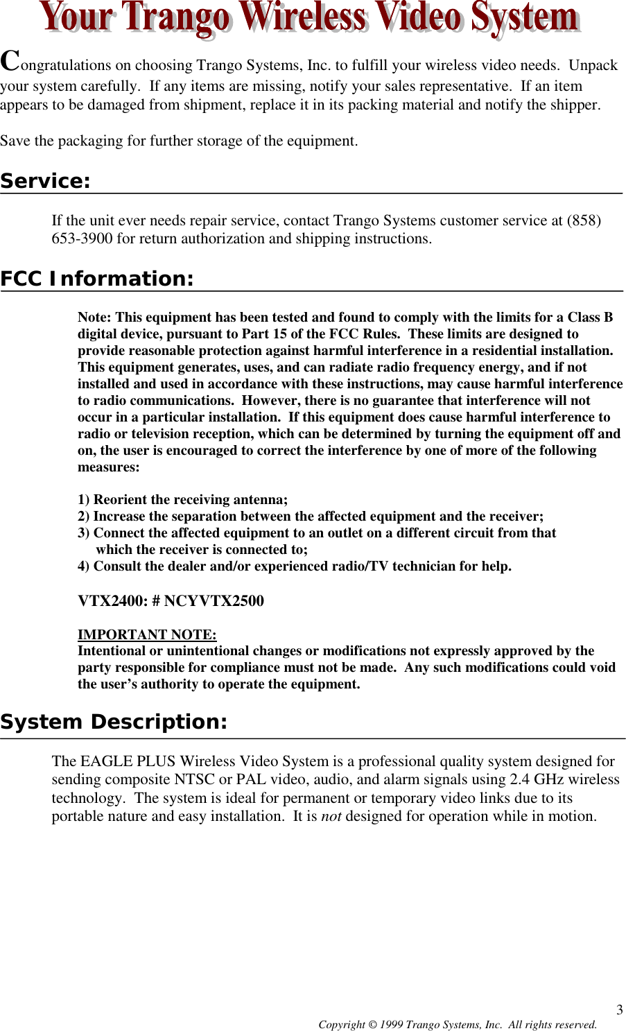 Copyright © 1999 Trango Systems, Inc.  All rights reserved. 3Congratulations on choosing Trango Systems, Inc. to fulfill your wireless video needs.  Unpackyour system carefully.  If any items are missing, notify your sales representative.  If an itemappears to be damaged from shipment, replace it in its packing material and notify the shipper.Save the packaging for further storage of the equipment.Service:If the unit ever needs repair service, contact Trango Systems customer service at (858)653-3900 for return authorization and shipping instructions.FCC Information:Note: This equipment has been tested and found to comply with the limits for a Class Bdigital device, pursuant to Part 15 of the FCC Rules.  These limits are designed toprovide reasonable protection against harmful interference in a residential installation.This equipment generates, uses, and can radiate radio frequency energy, and if notinstalled and used in accordance with these instructions, may cause harmful interferenceto radio communications.  However, there is no guarantee that interference will notoccur in a particular installation.  If this equipment does cause harmful interference toradio or television reception, which can be determined by turning the equipment off andon, the user is encouraged to correct the interference by one of more of the followingmeasures:1) Reorient the receiving antenna;2) Increase the separation between the affected equipment and the receiver;3) Connect the affected equipment to an outlet on a different circuit from that     which the receiver is connected to;4) Consult the dealer and/or experienced radio/TV technician for help.VTX2400: # NCYVTX2500IMPORTANT NOTE:Intentional or unintentional changes or modifications not expressly approved by theparty responsible for compliance must not be made.  Any such modifications could voidthe user’s authority to operate the equipment.System Description:The EAGLE PLUS Wireless Video System is a professional quality system designed forsending composite NTSC or PAL video, audio, and alarm signals using 2.4 GHz wirelesstechnology.  The system is ideal for permanent or temporary video links due to itsportable nature and easy installation.  It is not designed for operation while in motion.