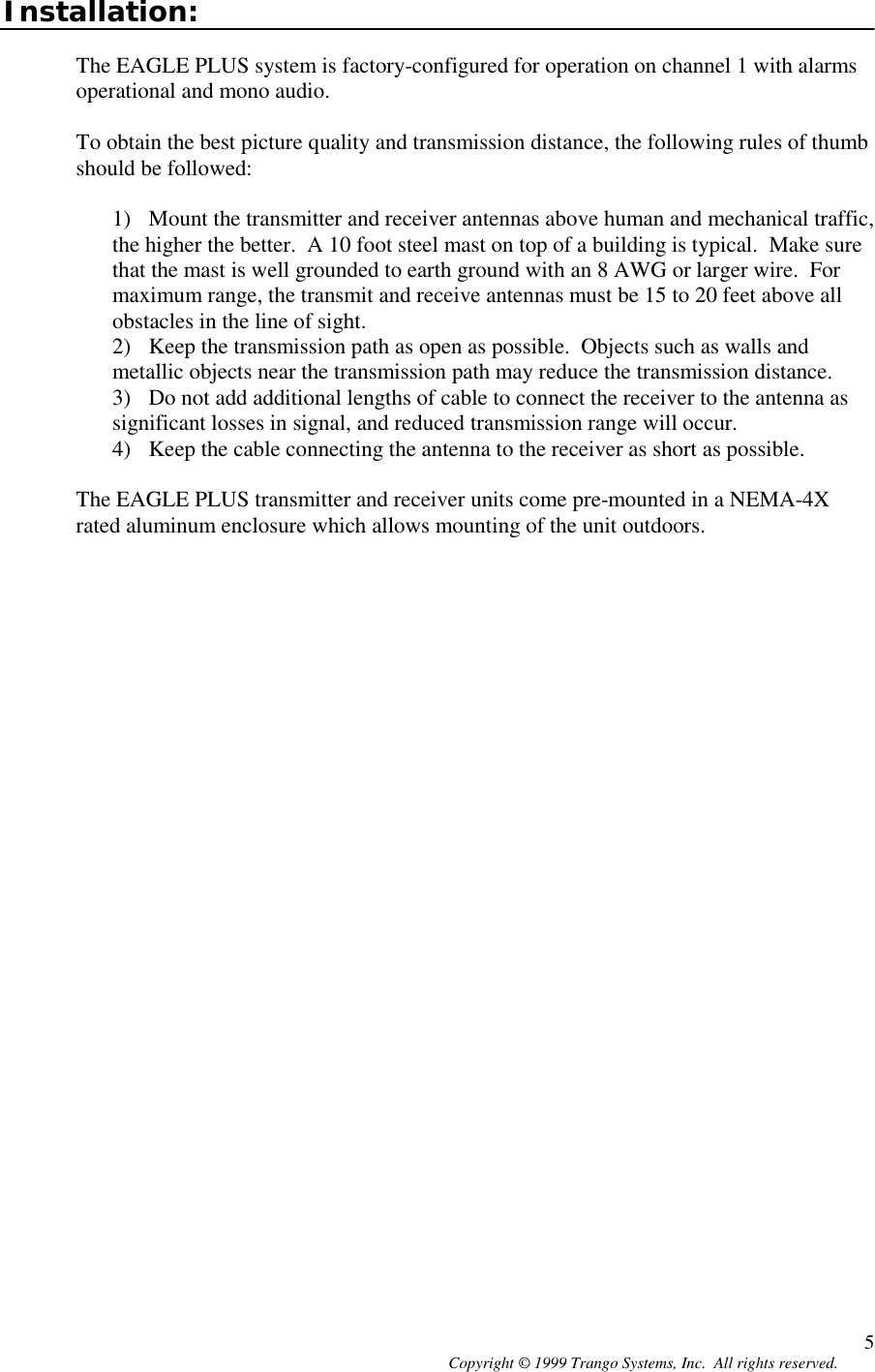 Copyright © 1999 Trango Systems, Inc.  All rights reserved. 5Installation:The EAGLE PLUS system is factory-configured for operation on channel 1 with alarmsoperational and mono audio.To obtain the best picture quality and transmission distance, the following rules of thumbshould be followed:1) Mount the transmitter and receiver antennas above human and mechanical traffic,the higher the better.  A 10 foot steel mast on top of a building is typical.  Make surethat the mast is well grounded to earth ground with an 8 AWG or larger wire.  Formaximum range, the transmit and receive antennas must be 15 to 20 feet above allobstacles in the line of sight.2) Keep the transmission path as open as possible.  Objects such as walls andmetallic objects near the transmission path may reduce the transmission distance.3) Do not add additional lengths of cable to connect the receiver to the antenna assignificant losses in signal, and reduced transmission range will occur.4) Keep the cable connecting the antenna to the receiver as short as possible.The EAGLE PLUS transmitter and receiver units come pre-mounted in a NEMA-4Xrated aluminum enclosure which allows mounting of the unit outdoors.