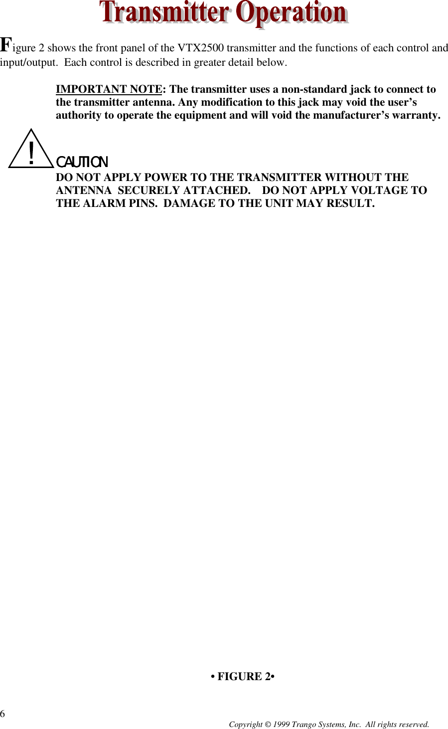 Copyright © 1999 Trango Systems, Inc.  All rights reserved.6Figure 2 shows the front panel of the VTX2500 transmitter and the functions of each control andinput/output.  Each control is described in greater detail below.IMPORTANT NOTE: The transmitter uses a non-standard jack to connect tothe transmitter antenna. Any modification to this jack may void the user’sauthority to operate the equipment and will void the manufacturer’s warranty.CAUTIONCAUTIONCAUTIONCAUTIONDO NOT APPLY POWER TO THE TRANSMITTER WITHOUT THEANTENNA  SECURELY ATTACHED.    DO NOT APPLY VOLTAGE TOTHE ALARM PINS.  DAMAGE TO THE UNIT MAY RESULT.• FIGURE 2•