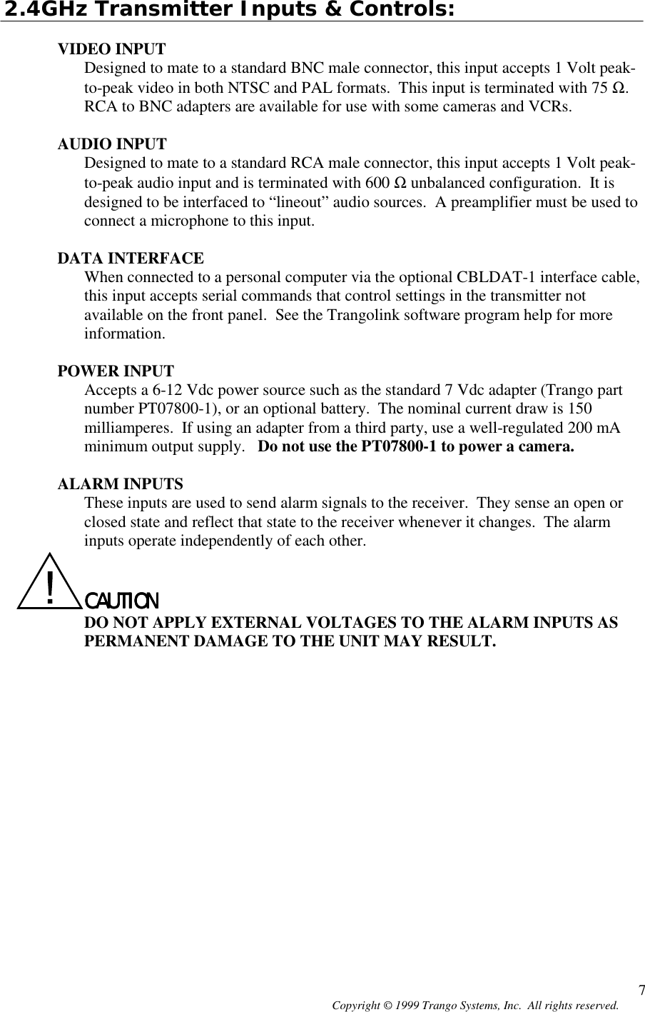 Copyright © 1999 Trango Systems, Inc.  All rights reserved. 72.4GHz Transmitter Inputs &amp; Controls:VIDEO INPUTDesigned to mate to a standard BNC male connector, this input accepts 1 Volt peak-to-peak video in both NTSC and PAL formats.  This input is terminated with 75 Ω.RCA to BNC adapters are available for use with some cameras and VCRs.AUDIO INPUTDesigned to mate to a standard RCA male connector, this input accepts 1 Volt peak-to-peak audio input and is terminated with 600 Ω unbalanced configuration.  It isdesigned to be interfaced to “lineout” audio sources.  A preamplifier must be used toconnect a microphone to this input.DATA INTERFACEWhen connected to a personal computer via the optional CBLDAT-1 interface cable,this input accepts serial commands that control settings in the transmitter notavailable on the front panel.  See the Trangolink software program help for moreinformation.POWER INPUTAccepts a 6-12 Vdc power source such as the standard 7 Vdc adapter (Trango partnumber PT07800-1), or an optional battery.  The nominal current draw is 150milliamperes.  If using an adapter from a third party, use a well-regulated 200 mAminimum output supply.   Do not use the PT07800-1 to power a camera.ALARM INPUTSThese inputs are used to send alarm signals to the receiver.  They sense an open orclosed state and reflect that state to the receiver whenever it changes.  The alarminputs operate independently of each other.CAUTIONCAUTIONCAUTIONCAUTIONDO NOT APPLY EXTERNAL VOLTAGES TO THE ALARM INPUTS ASPERMANENT DAMAGE TO THE UNIT MAY RESULT.