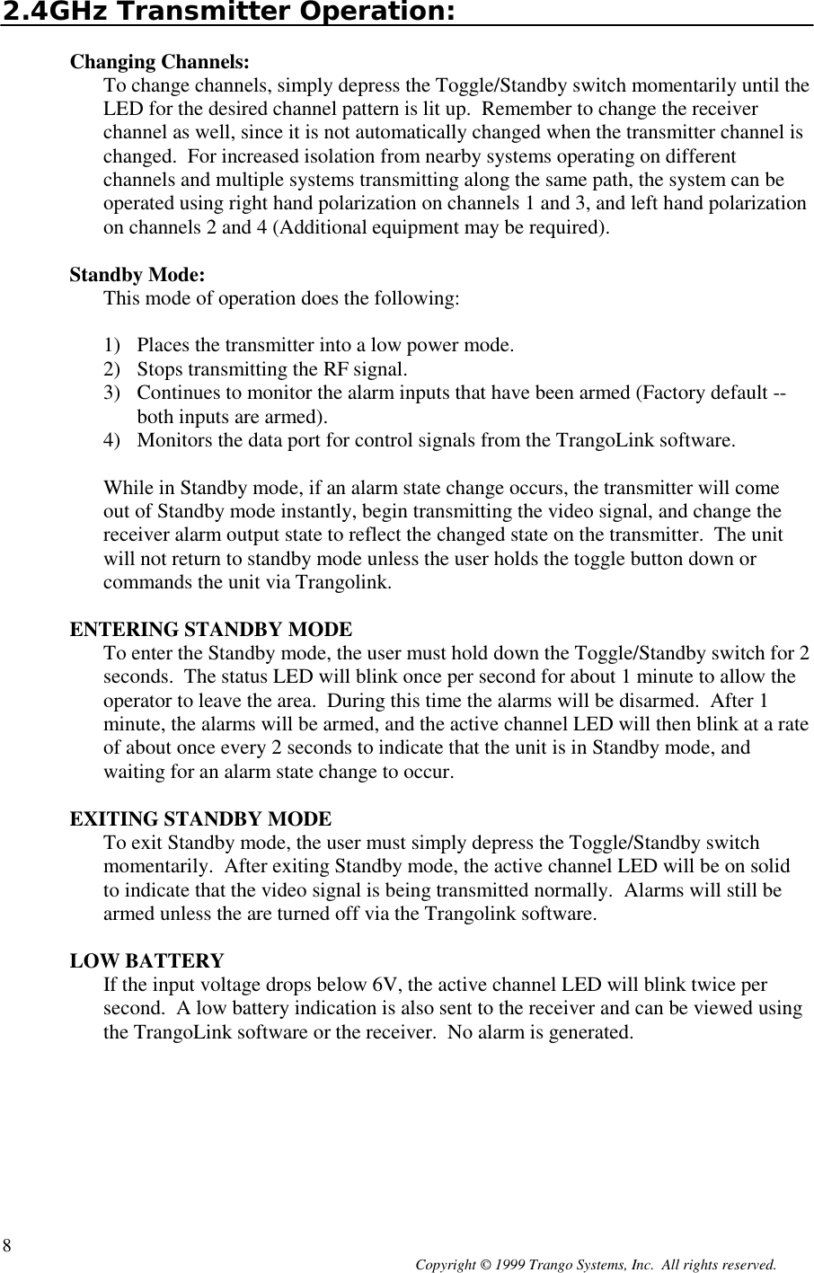 Copyright © 1999 Trango Systems, Inc.  All rights reserved.82.4GHz Transmitter Operation:Changing Channels:To change channels, simply depress the Toggle/Standby switch momentarily until theLED for the desired channel pattern is lit up.  Remember to change the receiverchannel as well, since it is not automatically changed when the transmitter channel ischanged.  For increased isolation from nearby systems operating on differentchannels and multiple systems transmitting along the same path, the system can beoperated using right hand polarization on channels 1 and 3, and left hand polarizationon channels 2 and 4 (Additional equipment may be required).Standby Mode:This mode of operation does the following:1) Places the transmitter into a low power mode.2) Stops transmitting the RF signal.3) Continues to monitor the alarm inputs that have been armed (Factory default --both inputs are armed).4) Monitors the data port for control signals from the TrangoLink software.While in Standby mode, if an alarm state change occurs, the transmitter will comeout of Standby mode instantly, begin transmitting the video signal, and change thereceiver alarm output state to reflect the changed state on the transmitter.  The unitwill not return to standby mode unless the user holds the toggle button down orcommands the unit via Trangolink.ENTERING STANDBY MODETo enter the Standby mode, the user must hold down the Toggle/Standby switch for 2seconds.  The status LED will blink once per second for about 1 minute to allow theoperator to leave the area.  During this time the alarms will be disarmed.  After 1minute, the alarms will be armed, and the active channel LED will then blink at a rateof about once every 2 seconds to indicate that the unit is in Standby mode, andwaiting for an alarm state change to occur.EXITING STANDBY MODETo exit Standby mode, the user must simply depress the Toggle/Standby switchmomentarily.  After exiting Standby mode, the active channel LED will be on solidto indicate that the video signal is being transmitted normally.  Alarms will still bearmed unless the are turned off via the Trangolink software.LOW BATTERYIf the input voltage drops below 6V, the active channel LED will blink twice persecond.  A low battery indication is also sent to the receiver and can be viewed usingthe TrangoLink software or the receiver.  No alarm is generated.