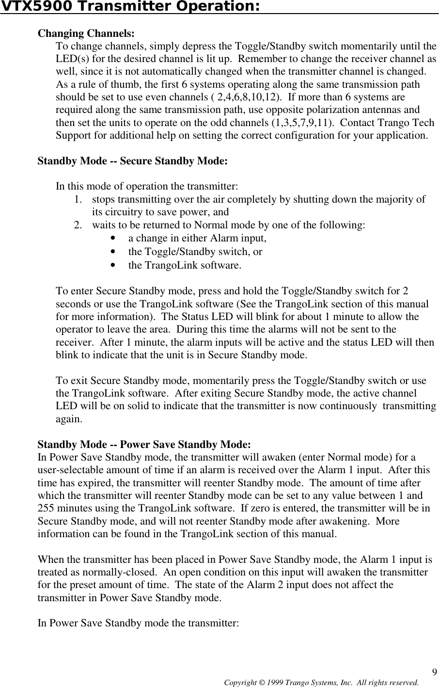 Copyright © 1999 Trango Systems, Inc.  All rights reserved. 9VTX5900 Transmitter Operation:Changing Channels:To change channels, simply depress the Toggle/Standby switch momentarily until theLED(s) for the desired channel is lit up.  Remember to change the receiver channel aswell, since it is not automatically changed when the transmitter channel is changed.As a rule of thumb, the first 6 systems operating along the same transmission pathshould be set to use even channels ( 2,4,6,8,10,12).  If more than 6 systems arerequired along the same transmission path, use opposite polarization antennas andthen set the units to operate on the odd channels (1,3,5,7,9,11).  Contact Trango TechSupport for additional help on setting the correct configuration for your application.Standby Mode -- Secure Standby Mode:In this mode of operation the transmitter:1. stops transmitting over the air completely by shutting down the majority ofits circuitry to save power, and2. waits to be returned to Normal mode by one of the following:• a change in either Alarm input,• the Toggle/Standby switch, or• the TrangoLink software.To enter Secure Standby mode, press and hold the Toggle/Standby switch for 2seconds or use the TrangoLink software (See the TrangoLink section of this manualfor more information).  The Status LED will blink for about 1 minute to allow theoperator to leave the area.  During this time the alarms will not be sent to thereceiver.  After 1 minute, the alarm inputs will be active and the status LED will thenblink to indicate that the unit is in Secure Standby mode.To exit Secure Standby mode, momentarily press the Toggle/Standby switch or usethe TrangoLink software.  After exiting Secure Standby mode, the active channelLED will be on solid to indicate that the transmitter is now continuously  transmittingagain.Standby Mode -- Power Save Standby Mode:In Power Save Standby mode, the transmitter will awaken (enter Normal mode) for auser-selectable amount of time if an alarm is received over the Alarm 1 input.  After thistime has expired, the transmitter will reenter Standby mode.  The amount of time afterwhich the transmitter will reenter Standby mode can be set to any value between 1 and255 minutes using the TrangoLink software.  If zero is entered, the transmitter will be inSecure Standby mode, and will not reenter Standby mode after awakening.  Moreinformation can be found in the TrangoLink section of this manual.When the transmitter has been placed in Power Save Standby mode, the Alarm 1 input istreated as normally-closed.  An open condition on this input will awaken the transmitterfor the preset amount of time.  The state of the Alarm 2 input does not affect thetransmitter in Power Save Standby mode.In Power Save Standby mode the transmitter: