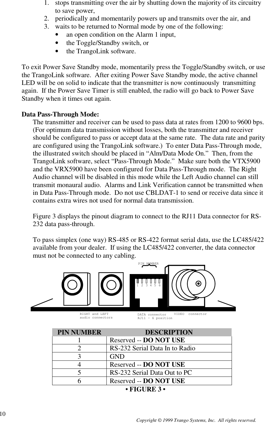 Copyright © 1999 Trango Systems, Inc.  All rights reserved.101. stops transmitting over the air by shutting down the majority of its circuitryto save power,2. periodically and momentarily powers up and transmits over the air, and3. waits to be returned to Normal mode by one of the following:• an open condition on the Alarm 1 input,• the Toggle/Standby switch, or• the TrangoLink software.To exit Power Save Standby mode, momentarily press the Toggle/Standby switch, or usethe TrangoLink software.  After exiting Power Save Standby mode, the active channelLED will be on solid to indicate that the transmitter is now continuously  transmittingagain.  If the Power Save Timer is still enabled, the radio will go back to Power SaveStandby when it times out again.Data Pass-Through Mode:The transmitter and receiver can be used to pass data at rates from 1200 to 9600 bps.(For optimum data transmission without losses, both the transmitter and receivershould be configured to pass or accept data at the same rate.  The data rate and parityare configured using the TrangoLink software.)  To enter Data Pass-Through mode,the illustrated switch should be placed in “Alm/Data Mode On.”  Then, from theTrangoLink software, select “Pass-Through Mode.”  Make sure both the VTX5900and the VRX5900 have been configured for Data Pass-Through mode.  The RightAudio channel will be disabled in this mode while the Left Audio channel can stilltransmit monaural audio.  Alarms and Link Verification cannot be transmitted whenin Data Pass-Through mode.  Do not use CBLDAT-1 to send or receive data since itcontains extra wires not used for normal data transmission.Figure 3 displays the pinout diagram to connect to the RJ11 Data connector for RS-232 data pass-through.To pass simplex (one way) RS-485 or RS-422 format serial data, use the LC485/422available from your dealer.  If using the LC485/422 converter, the data connectormust not be connected to any cabling.}PIN NUMBERDATA connectorRJ11 - 6 positionVIDEO  connectorRIGHT and LEFTaudio connectors12345 6PIN NUMBER DESCRIPTION1 Reserved -- DO NOT USE2 RS-232 Serial Data In to Radio3 GND4 Reserved -- DO NOT USE5 RS-232 Serial Data Out to PC6 Reserved -- DO NOT USE • FIGURE 3 •