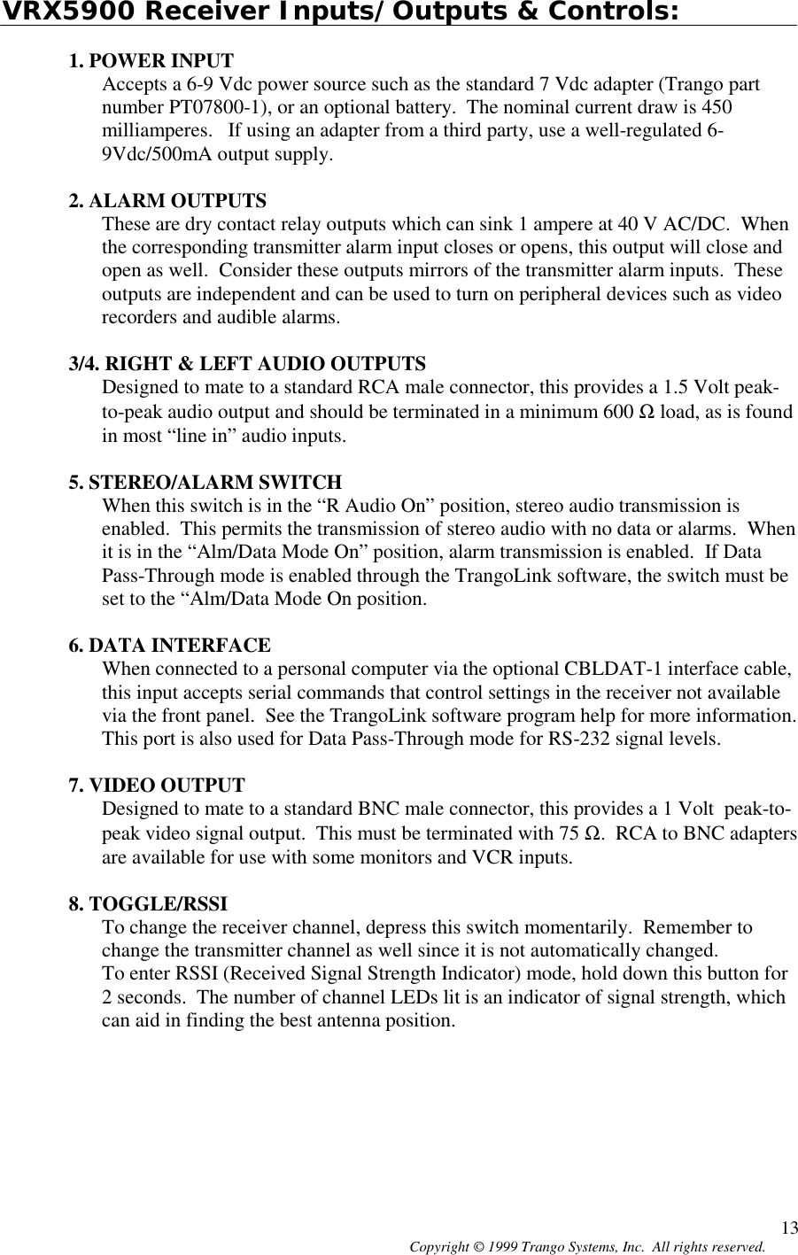 Copyright © 1999 Trango Systems, Inc.  All rights reserved. 13VRX5900 Receiver Inputs/Outputs &amp; Controls:1. POWER INPUTAccepts a 6-9 Vdc power source such as the standard 7 Vdc adapter (Trango partnumber PT07800-1), or an optional battery.  The nominal current draw is 450milliamperes.   If using an adapter from a third party, use a well-regulated 6-9Vdc/500mA output supply.2. ALARM OUTPUTSThese are dry contact relay outputs which can sink 1 ampere at 40 V AC/DC.  Whenthe corresponding transmitter alarm input closes or opens, this output will close andopen as well.  Consider these outputs mirrors of the transmitter alarm inputs.  Theseoutputs are independent and can be used to turn on peripheral devices such as videorecorders and audible alarms.3/4. RIGHT &amp; LEFT AUDIO OUTPUTSDesigned to mate to a standard RCA male connector, this provides a 1.5 Volt peak-to-peak audio output and should be terminated in a minimum 600 Ω load, as is foundin most “line in” audio inputs.5. STEREO/ALARM SWITCHWhen this switch is in the “R Audio On” position, stereo audio transmission isenabled.  This permits the transmission of stereo audio with no data or alarms.  Whenit is in the “Alm/Data Mode On” position, alarm transmission is enabled.  If DataPass-Through mode is enabled through the TrangoLink software, the switch must beset to the “Alm/Data Mode On position.6. DATA INTERFACEWhen connected to a personal computer via the optional CBLDAT-1 interface cable,this input accepts serial commands that control settings in the receiver not availablevia the front panel.  See the TrangoLink software program help for more information.This port is also used for Data Pass-Through mode for RS-232 signal levels.7. VIDEO OUTPUTDesigned to mate to a standard BNC male connector, this provides a 1 Volt  peak-to-peak video signal output.  This must be terminated with 75 Ω.  RCA to BNC adaptersare available for use with some monitors and VCR inputs.8. TOGGLE/RSSITo change the receiver channel, depress this switch momentarily.  Remember tochange the transmitter channel as well since it is not automatically changed.To enter RSSI (Received Signal Strength Indicator) mode, hold down this button for2 seconds.  The number of channel LEDs lit is an indicator of signal strength, whichcan aid in finding the best antenna position.