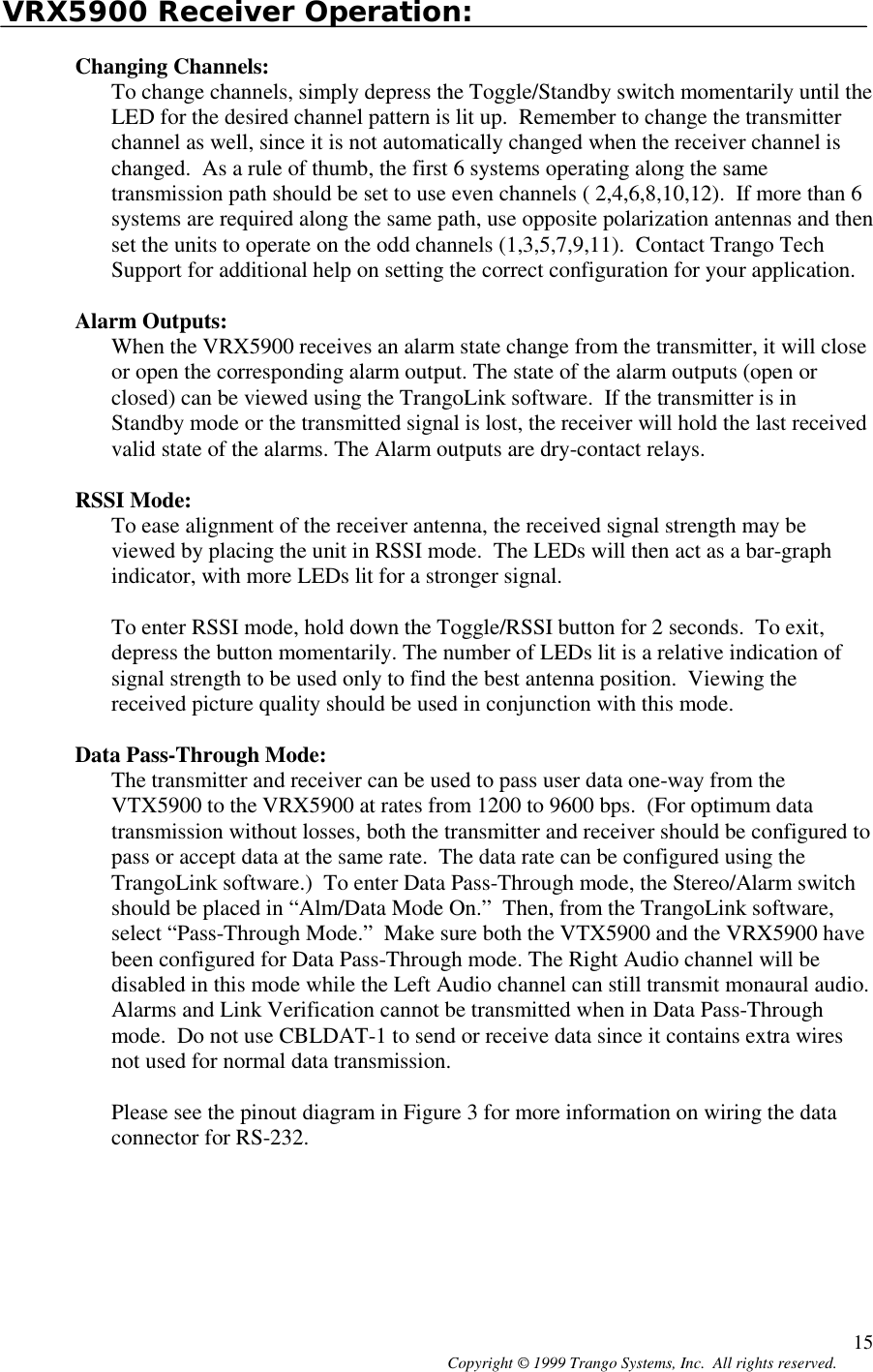 Copyright © 1999 Trango Systems, Inc.  All rights reserved. 15VRX5900 Receiver Operation:Changing Channels:To change channels, simply depress the Toggle/Standby switch momentarily until theLED for the desired channel pattern is lit up.  Remember to change the transmitterchannel as well, since it is not automatically changed when the receiver channel ischanged.  As a rule of thumb, the first 6 systems operating along the sametransmission path should be set to use even channels ( 2,4,6,8,10,12).  If more than 6systems are required along the same path, use opposite polarization antennas and thenset the units to operate on the odd channels (1,3,5,7,9,11).  Contact Trango TechSupport for additional help on setting the correct configuration for your application.Alarm Outputs:When the VRX5900 receives an alarm state change from the transmitter, it will closeor open the corresponding alarm output. The state of the alarm outputs (open orclosed) can be viewed using the TrangoLink software.  If the transmitter is inStandby mode or the transmitted signal is lost, the receiver will hold the last receivedvalid state of the alarms. The Alarm outputs are dry-contact relays.RSSI Mode:To ease alignment of the receiver antenna, the received signal strength may beviewed by placing the unit in RSSI mode.  The LEDs will then act as a bar-graphindicator, with more LEDs lit for a stronger signal.To enter RSSI mode, hold down the Toggle/RSSI button for 2 seconds.  To exit,depress the button momentarily. The number of LEDs lit is a relative indication ofsignal strength to be used only to find the best antenna position.  Viewing thereceived picture quality should be used in conjunction with this mode.Data Pass-Through Mode:The transmitter and receiver can be used to pass user data one-way from theVTX5900 to the VRX5900 at rates from 1200 to 9600 bps.  (For optimum datatransmission without losses, both the transmitter and receiver should be configured topass or accept data at the same rate.  The data rate can be configured using theTrangoLink software.)  To enter Data Pass-Through mode, the Stereo/Alarm switchshould be placed in “Alm/Data Mode On.”  Then, from the TrangoLink software,select “Pass-Through Mode.”  Make sure both the VTX5900 and the VRX5900 havebeen configured for Data Pass-Through mode. The Right Audio channel will bedisabled in this mode while the Left Audio channel can still transmit monaural audio.Alarms and Link Verification cannot be transmitted when in Data Pass-Throughmode.  Do not use CBLDAT-1 to send or receive data since it contains extra wiresnot used for normal data transmission.Please see the pinout diagram in Figure 3 for more information on wiring the dataconnector for RS-232.