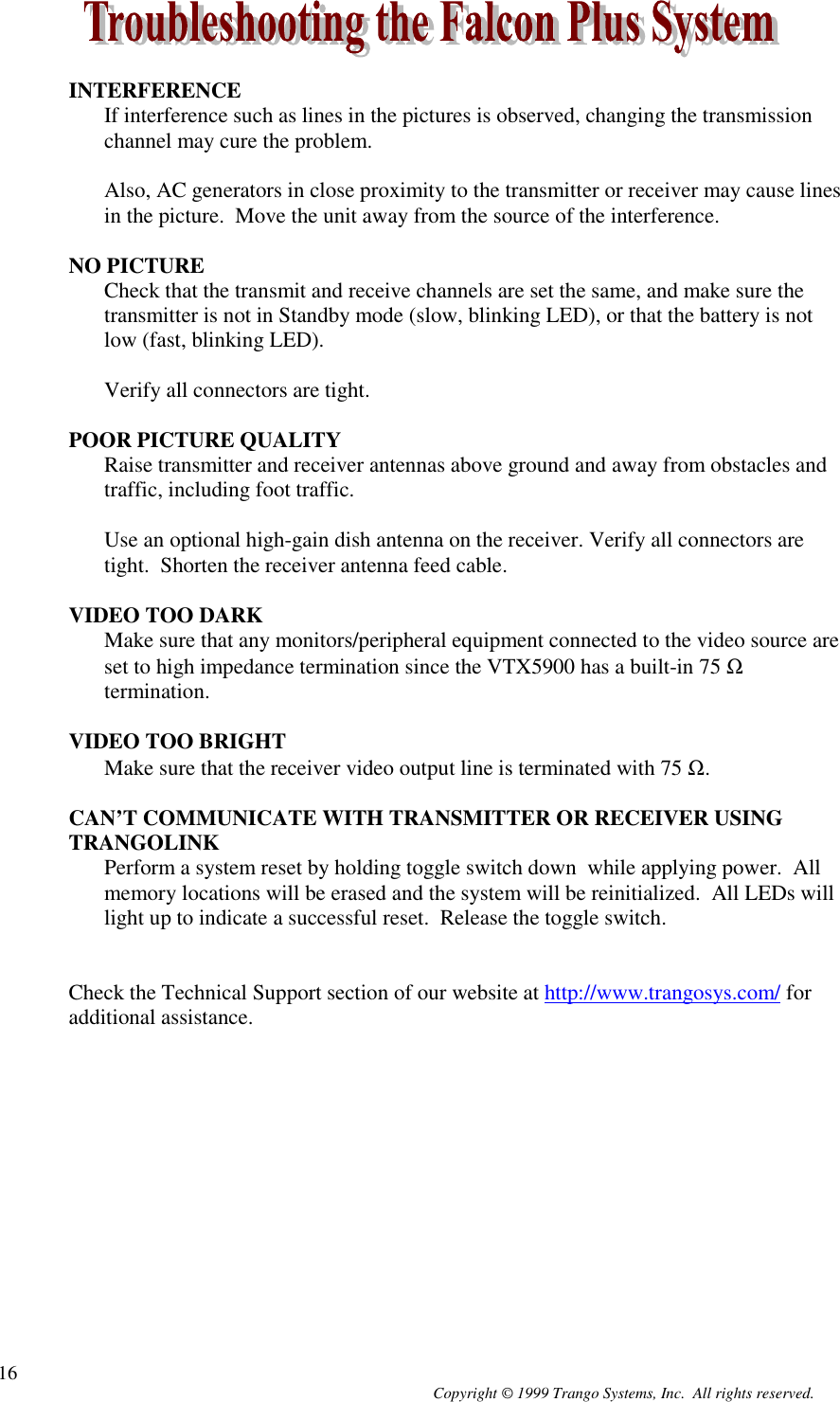 Copyright © 1999 Trango Systems, Inc.  All rights reserved.16INTERFERENCEIf interference such as lines in the pictures is observed, changing the transmissionchannel may cure the problem.Also, AC generators in close proximity to the transmitter or receiver may cause linesin the picture.  Move the unit away from the source of the interference.NO PICTURECheck that the transmit and receive channels are set the same, and make sure thetransmitter is not in Standby mode (slow, blinking LED), or that the battery is notlow (fast, blinking LED).Verify all connectors are tight.POOR PICTURE QUALITYRaise transmitter and receiver antennas above ground and away from obstacles andtraffic, including foot traffic.Use an optional high-gain dish antenna on the receiver. Verify all connectors aretight.  Shorten the receiver antenna feed cable.VIDEO TOO DARKMake sure that any monitors/peripheral equipment connected to the video source areset to high impedance termination since the VTX5900 has a built-in 75 Ωtermination.VIDEO TOO BRIGHTMake sure that the receiver video output line is terminated with 75 Ω.CAN’T COMMUNICATE WITH TRANSMITTER OR RECEIVER USINGTRANGOLINKPerform a system reset by holding toggle switch down  while applying power.  Allmemory locations will be erased and the system will be reinitialized.  All LEDs willlight up to indicate a successful reset.  Release the toggle switch.Check the Technical Support section of our website at http://www.trangosys.com/ foradditional assistance.