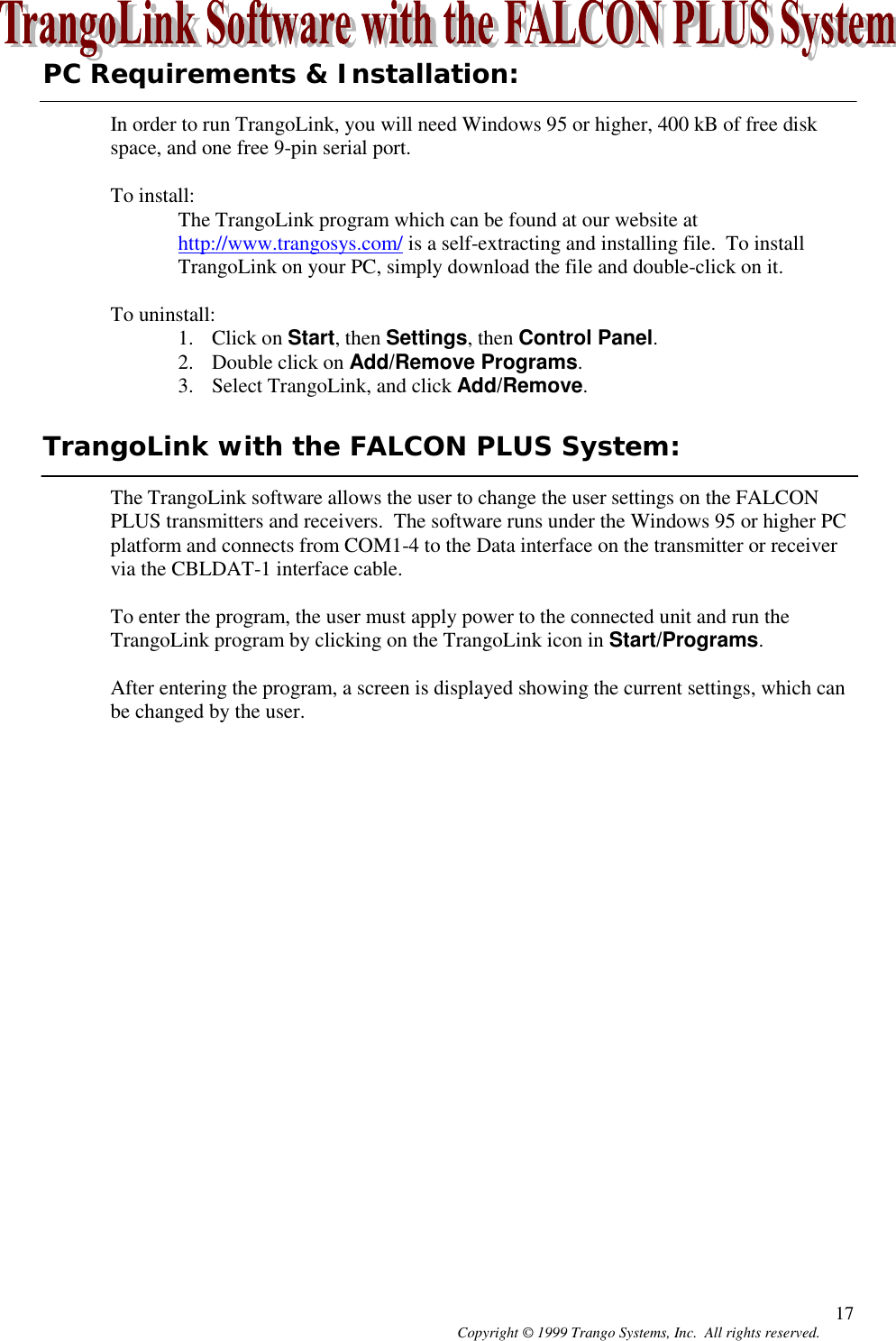 Copyright © 1999 Trango Systems, Inc.  All rights reserved. 17PC Requirements &amp; Installation:In order to run TrangoLink, you will need Windows 95 or higher, 400 kB of free diskspace, and one free 9-pin serial port.To install:The TrangoLink program which can be found at our website athttp://www.trangosys.com/ is a self-extracting and installing file.  To installTrangoLink on your PC, simply download the file and double-click on it.To uninstall:1. Click on Start, then Settings, then Control Panel.2. Double click on Add/Remove Programs.3. Select TrangoLink, and click Add/Remove.TrangoLink with the FALCON PLUS System:The TrangoLink software allows the user to change the user settings on the FALCONPLUS transmitters and receivers.  The software runs under the Windows 95 or higher PCplatform and connects from COM1-4 to the Data interface on the transmitter or receivervia the CBLDAT-1 interface cable.To enter the program, the user must apply power to the connected unit and run theTrangoLink program by clicking on the TrangoLink icon in Start/Programs.After entering the program, a screen is displayed showing the current settings, which canbe changed by the user.