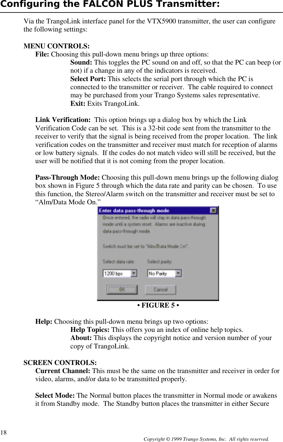 Copyright © 1999 Trango Systems, Inc.  All rights reserved.18Configuring the FALCON PLUS Transmitter:Via the TrangoLink interface panel for the VTX5900 transmitter, the user can configurethe following settings:MENU CONTROLS:File: Choosing this pull-down menu brings up three options:Sound: This toggles the PC sound on and off, so that the PC can beep (ornot) if a change in any of the indicators is received.Select Port: This selects the serial port through which the PC isconnected to the transmitter or receiver.  The cable required to connectmay be purchased from your Trango Systems sales representative.Exit: Exits TrangoLink.Link Verification:  This option brings up a dialog box by which the LinkVerification Code can be set.  This is a 32-bit code sent from the transmitter to thereceiver to verify that the signal is being received from the proper location.  The linkverification codes on the transmitter and receiver must match for reception of alarmsor low battery signals.  If the codes do not match video will still be received, but theuser will be notified that it is not coming from the proper location.Pass-Through Mode: Choosing this pull-down menu brings up the following dialogbox shown in Figure 5 through which the data rate and parity can be chosen.  To usethis function, the Stereo/Alarm switch on the transmitter and receiver must be set to“Alm/Data Mode On.”• FIGURE 5 •Help: Choosing this pull-down menu brings up two options:Help Topics: This offers you an index of online help topics.About: This displays the copyright notice and version number of yourcopy of TrangoLink.SCREEN CONTROLS:Current Channel: This must be the same on the transmitter and receiver in order forvideo, alarms, and/or data to be transmitted properly.Select Mode: The Normal button places the transmitter in Normal mode or awakensit from Standby mode.  The Standby button places the transmitter in either Secure