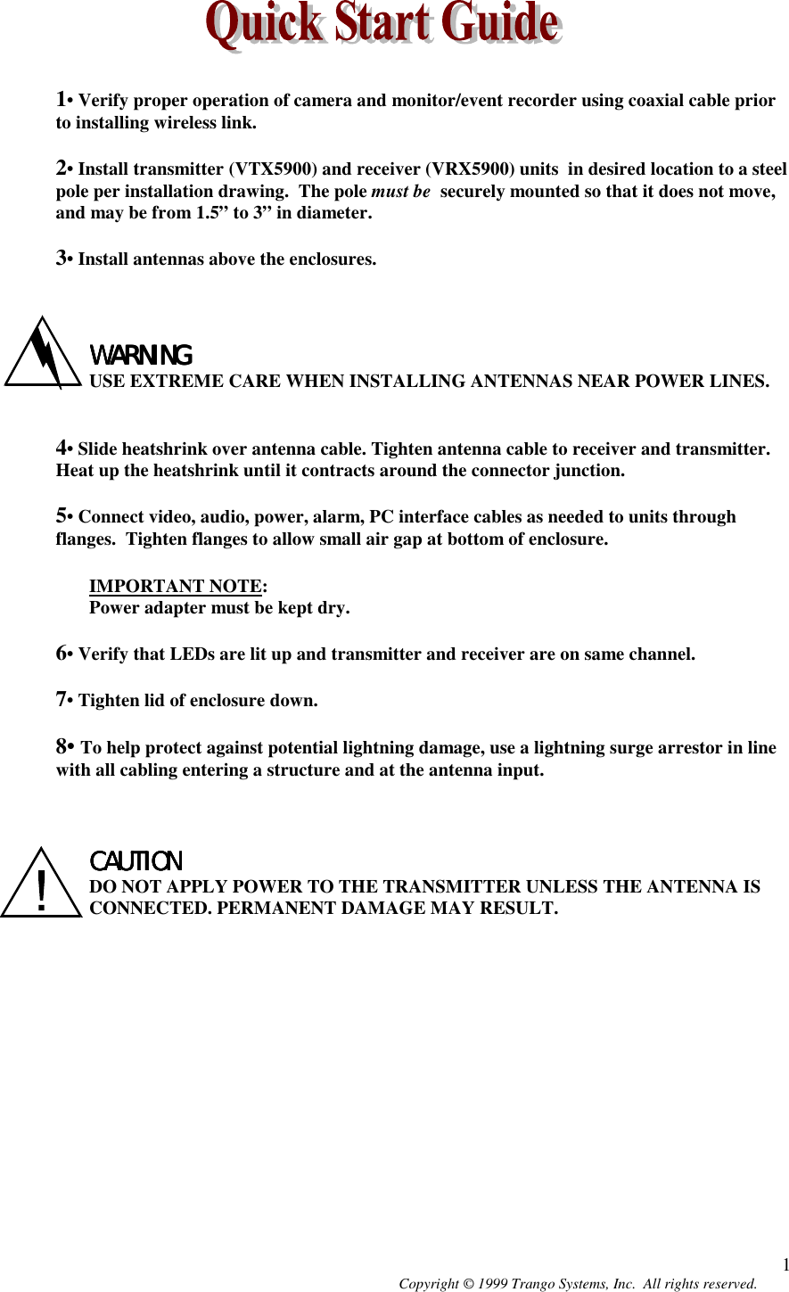 Copyright © 1999 Trango Systems, Inc.  All rights reserved. 11• Verify proper operation of camera and monitor/event recorder using coaxial cable priorto installing wireless link.2• Install transmitter (VTX5900) and receiver (VRX5900) units  in desired location to a steelpole per installation drawing.  The pole must be  securely mounted so that it does not move,and may be from 1.5” to 3” in diameter.3• Install antennas above the enclosures.WARNINGWARNINGWARNINGWARNINGUSE EXTREME CARE WHEN INSTALLING ANTENNAS NEAR POWER LINES.4• Slide heatshrink over antenna cable. Tighten antenna cable to receiver and transmitter.Heat up the heatshrink until it contracts around the connector junction.5• Connect video, audio, power, alarm, PC interface cables as needed to units throughflanges.  Tighten flanges to allow small air gap at bottom of enclosure.IMPORTANT NOTE:Power adapter must be kept dry.6• Verify that LEDs are lit up and transmitter and receiver are on same channel.7• Tighten lid of enclosure down.8• To help protect against potential lightning damage, use a lightning surge arrestor in linewith all cabling entering a structure and at the antenna input.CAUTIONCAUTIONCAUTIONCAUTIONDO NOT APPLY POWER TO THE TRANSMITTER UNLESS THE ANTENNA ISCONNECTED. PERMANENT DAMAGE MAY RESULT.