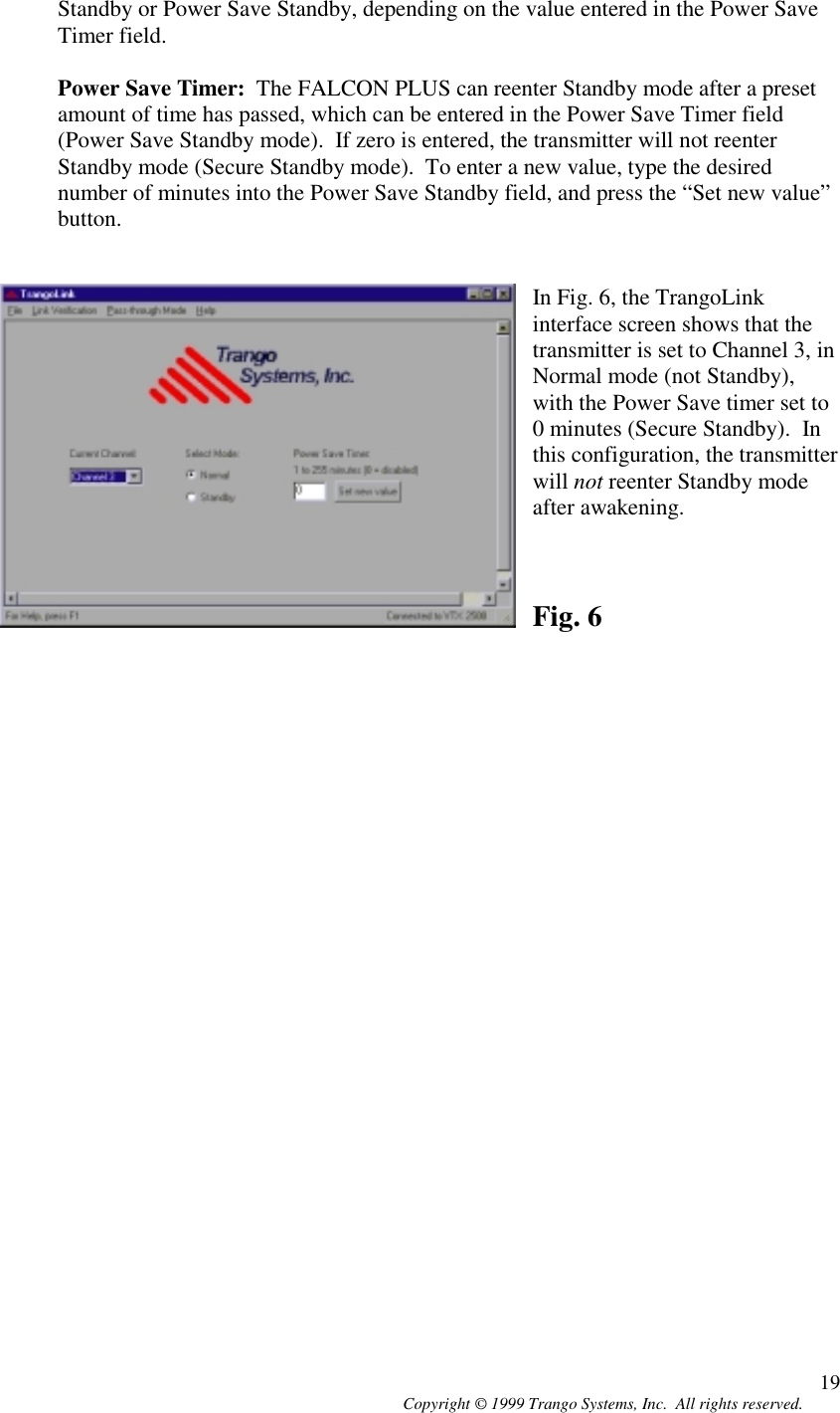 Copyright © 1999 Trango Systems, Inc.  All rights reserved. 19Standby or Power Save Standby, depending on the value entered in the Power SaveTimer field.Power Save Timer:  The FALCON PLUS can reenter Standby mode after a presetamount of time has passed, which can be entered in the Power Save Timer field(Power Save Standby mode).  If zero is entered, the transmitter will not reenterStandby mode (Secure Standby mode).  To enter a new value, type the desirednumber of minutes into the Power Save Standby field, and press the “Set new value”button.In Fig. 6, the TrangoLinkinterface screen shows that thetransmitter is set to Channel 3, inNormal mode (not Standby),with the Power Save timer set to0 minutes (Secure Standby).  Inthis configuration, the transmitterwill not reenter Standby modeafter awakening.Fig. 6